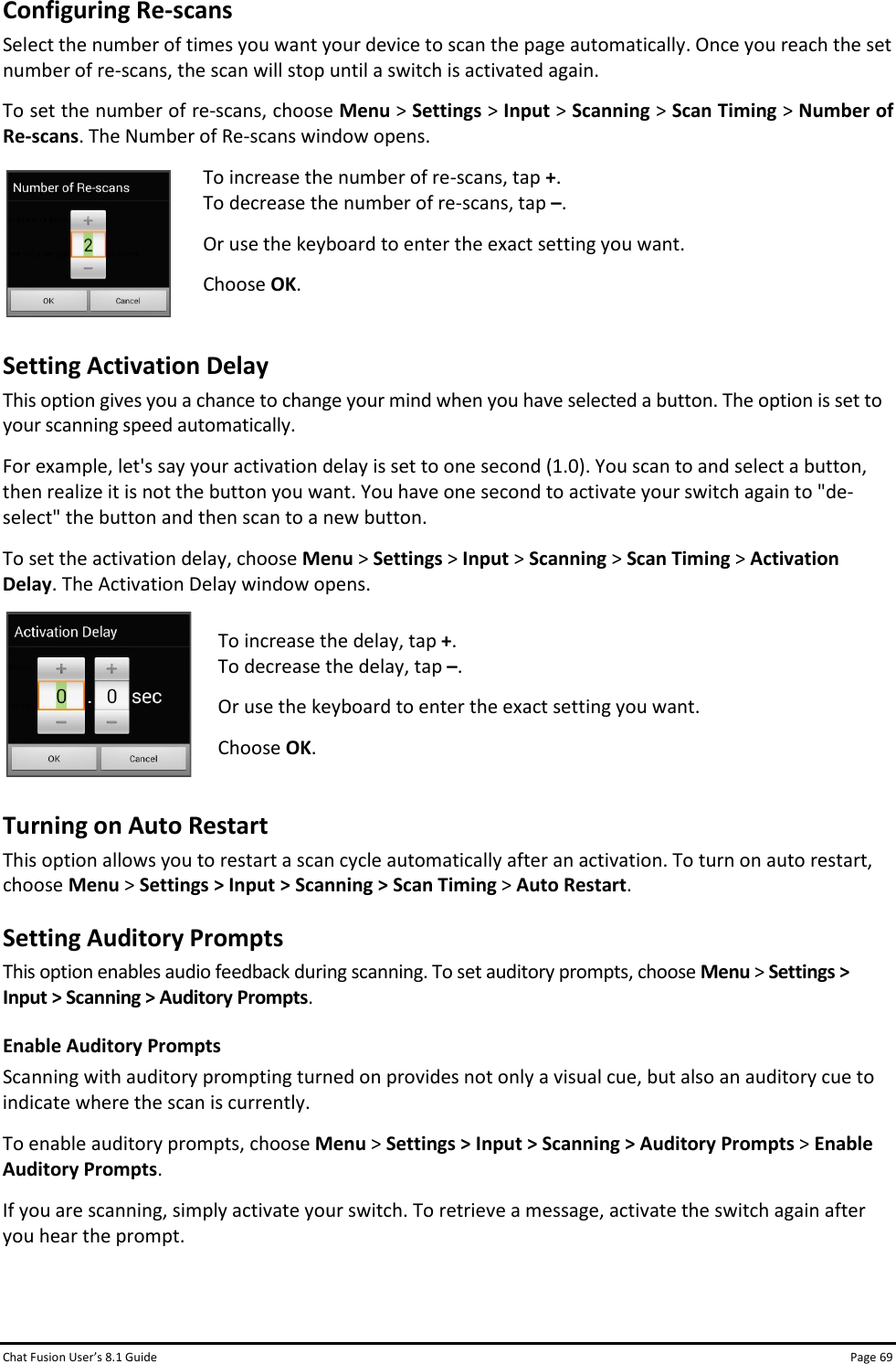 Chat Fusion User’s 8.1 Guide Page 69 Configuring Re-scans Select the number of times you want your device to scan the page automatically. Once you reach the set number of re-scans, the scan will stop until a switch is activated again. To set the number of re-scans, choose Menu &gt; Settings &gt; Input &gt; Scanning &gt; Scan Timing &gt; Number of Re-scans. The Number of Re-scans window opens.  To increase the number of re-scans, tap +.  To decrease the number of re-scans, tap –. Or use the keyboard to enter the exact setting you want. Choose OK.  Setting Activation Delay This option gives you a chance to change your mind when you have selected a button. The option is set to your scanning speed automatically. For example, let&apos;s say your activation delay is set to one second (1.0). You scan to and select a button, then realize it is not the button you want. You have one second to activate your switch again to &quot;de-select&quot; the button and then scan to a new button. To set the activation delay, choose Menu &gt; Settings &gt; Input &gt; Scanning &gt; Scan Timing &gt; Activation Delay. The Activation Delay window opens.  To increase the delay, tap +.  To decrease the delay, tap –. Or use the keyboard to enter the exact setting you want. Choose OK.  Turning on Auto Restart This option allows you to restart a scan cycle automatically after an activation. To turn on auto restart, choose Menu &gt; Settings &gt; Input &gt; Scanning &gt; Scan Timing &gt; Auto Restart.  Setting Auditory Prompts This option enables audio feedback during scanning. To set auditory prompts, choose Menu &gt; Settings &gt; Input &gt; Scanning &gt; Auditory Prompts. Enable Auditory Prompts Scanning with auditory prompting turned on provides not only a visual cue, but also an auditory cue to indicate where the scan is currently.  To enable auditory prompts, choose Menu &gt; Settings &gt; Input &gt; Scanning &gt; Auditory Prompts &gt; Enable Auditory Prompts. If you are scanning, simply activate your switch. To retrieve a message, activate the switch again after you hear the prompt.   