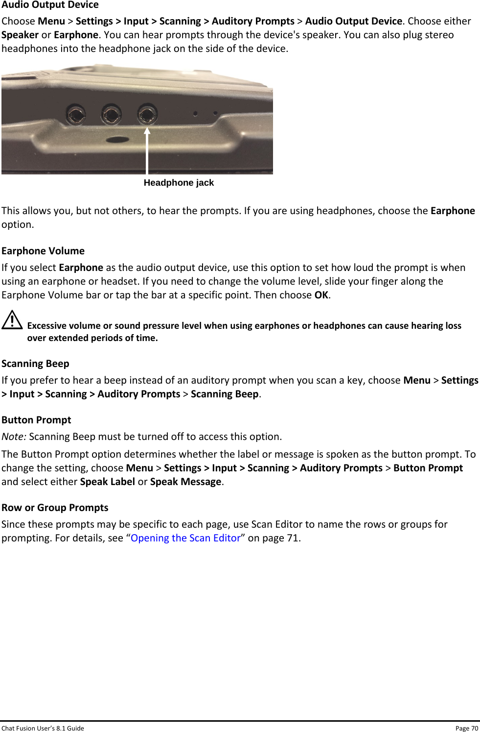 Chat Fusion User’s 8.1 Guide Page 70 Audio Output Device Choose Menu &gt; Settings &gt; Input &gt; Scanning &gt; Auditory Prompts &gt; Audio Output Device. Choose either Speaker or Earphone. You can hear prompts through the device&apos;s speaker. You can also plug stereo headphones into the headphone jack on the side of the device.   This allows you, but not others, to hear the prompts. If you are using headphones, choose the Earphone option. Earphone Volume If you select Earphone as the audio output device, use this option to set how loud the prompt is when using an earphone or headset. If you need to change the volume level, slide your finger along the Earphone Volume bar or tap the bar at a specific point. Then choose OK.  Excessive volume or sound pressure level when using earphones or headphones can cause hearing loss over extended periods of time. Scanning Beep If you prefer to hear a beep instead of an auditory prompt when you scan a key, choose Menu &gt; Settings &gt; Input &gt; Scanning &gt; Auditory Prompts &gt; Scanning Beep. Button Prompt Note: Scanning Beep must be turned off to access this option. The Button Prompt option determines whether the label or message is spoken as the button prompt. To change the setting, choose Menu &gt; Settings &gt; Input &gt; Scanning &gt; Auditory Prompts &gt; Button Prompt and select either Speak Label or Speak Message. Row or Group Prompts Since these prompts may be specific to each page, use Scan Editor to name the rows or groups for prompting. For details, see “Opening the Scan Editor” on page 71.       Headphone jack 