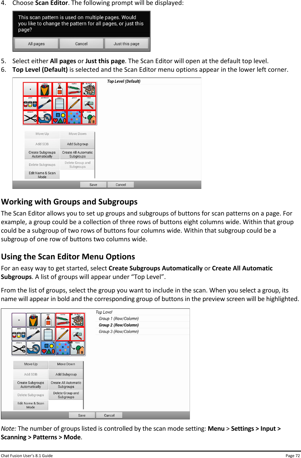 Chat Fusion User’s 8.1 Guide Page 72 4. Choose Scan Editor. The following prompt will be displayed:  5. Select either All pages or Just this page. The Scan Editor will open at the default top level.  6. Top Level (Default) is selected and the Scan Editor menu options appear in the lower left corner.  Working with Groups and Subgroups The Scan Editor allows you to set up groups and subgroups of buttons for scan patterns on a page. For example, a group could be a collection of three rows of buttons eight columns wide. Within that group could be a subgroup of two rows of buttons four columns wide. Within that subgroup could be a subgroup of one row of buttons two columns wide. Using the Scan Editor Menu Options For an easy way to get started, select Create Subgroups Automatically or Create All Automatic Subgroups. A list of groups will appear under “Top Level”.  From the list of groups, select the group you want to include in the scan. When you select a group, its name will appear in bold and the corresponding group of buttons in the preview screen will be highlighted.  Note: The number of groups listed is controlled by the scan mode setting: Menu &gt; Settings &gt; Input &gt; Scanning &gt; Patterns &gt; Mode. 