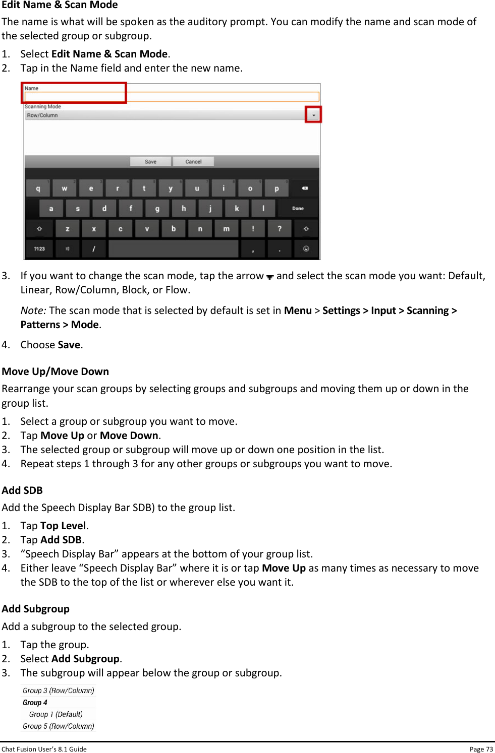 Chat Fusion User’s 8.1 Guide Page 73 Edit Name &amp; Scan Mode The name is what will be spoken as the auditory prompt. You can modify the name and scan mode of the selected group or subgroup. 1. Select Edit Name &amp; Scan Mode. 2. Tap in the Name field and enter the new name.  3. If you want to change the scan mode, tap the arrow   and select the scan mode you want: Default, Linear, Row/Column, Block, or Flow. Note: The scan mode that is selected by default is set in Menu &gt; Settings &gt; Input &gt; Scanning &gt; Patterns &gt; Mode. 4. Choose Save. Move Up/Move Down Rearrange your scan groups by selecting groups and subgroups and moving them up or down in the group list. 1. Select a group or subgroup you want to move. 2. Tap Move Up or Move Down.  3. The selected group or subgroup will move up or down one position in the list. 4. Repeat steps 1 through 3 for any other groups or subgroups you want to move. Add SDB Add the Speech Display Bar SDB) to the group list. 1. Tap Top Level. 2. Tap Add SDB. 3. “Speech Display Bar” appears at the bottom of your group list. 4. Either leave “Speech Display Bar” where it is or tap Move Up as many times as necessary to move the SDB to the top of the list or wherever else you want it. Add Subgroup Add a subgroup to the selected group. 1. Tap the group. 2. Select Add Subgroup. 3. The subgroup will appear below the group or subgroup.  