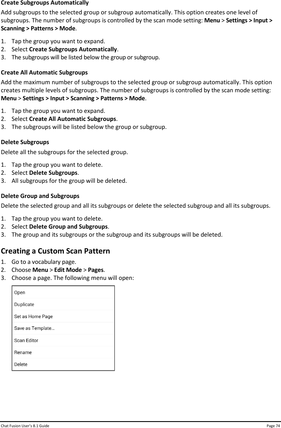Chat Fusion User’s 8.1 Guide Page 74 Create Subgroups Automatically Add subgroups to the selected group or subgroup automatically. This option creates one level of subgroups. The number of subgroups is controlled by the scan mode setting: Menu &gt; Settings &gt; Input &gt; Scanning &gt; Patterns &gt; Mode. 1. Tap the group you want to expand. 2. Select Create Subgroups Automatically. 3. The subgroups will be listed below the group or subgroup. Create All Automatic Subgroups Add the maximum number of subgroups to the selected group or subgroup automatically. This option creates multiple levels of subgroups. The number of subgroups is controlled by the scan mode setting: Menu &gt; Settings &gt; Input &gt; Scanning &gt; Patterns &gt; Mode. 1. Tap the group you want to expand. 2. Select Create All Automatic Subgroups. 3. The subgroups will be listed below the group or subgroup. Delete Subgroups Delete all the subgroups for the selected group. 1. Tap the group you want to delete. 2. Select Delete Subgroups. 3. All subgroups for the group will be deleted. Delete Group and Subgroups Delete the selected group and all its subgroups or delete the selected subgroup and all its subgroups. 1. Tap the group you want to delete. 2. Select Delete Group and Subgroups. 3. The group and its subgroups or the subgroup and its subgroups will be deleted. Creating a Custom Scan Pattern 1. Go to a vocabulary page. 2. Choose Menu &gt; Edit Mode &gt; Pages. 3. Choose a page. The following menu will open:     