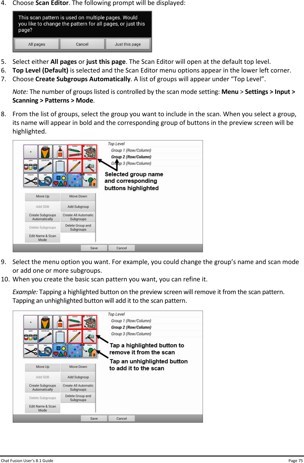 Chat Fusion User’s 8.1 Guide Page 75 4. Choose Scan Editor. The following prompt will be displayed:  5. Select either All pages or just this page. The Scan Editor will open at the default top level.  6. Top Level (Default) is selected and the Scan Editor menu options appear in the lower left corner. 7. Choose Create Subgroups Automatically. A list of groups will appear under “Top Level”. Note: The number of groups listed is controlled by the scan mode setting: Menu &gt; Settings &gt; Input &gt; Scanning &gt; Patterns &gt; Mode. 8. From the list of groups, select the group you want to include in the scan. When you select a group, its name will appear in bold and the corresponding group of buttons in the preview screen will be highlighted.  9. Select the menu option you want. For example, you could change the group’s name and scan mode or add one or more subgroups. 10. When you create the basic scan pattern you want, you can refine it. Example: Tapping a highlighted button on the preview screen will remove it from the scan pattern. Tapping an unhighlighted button will add it to the scan pattern.    