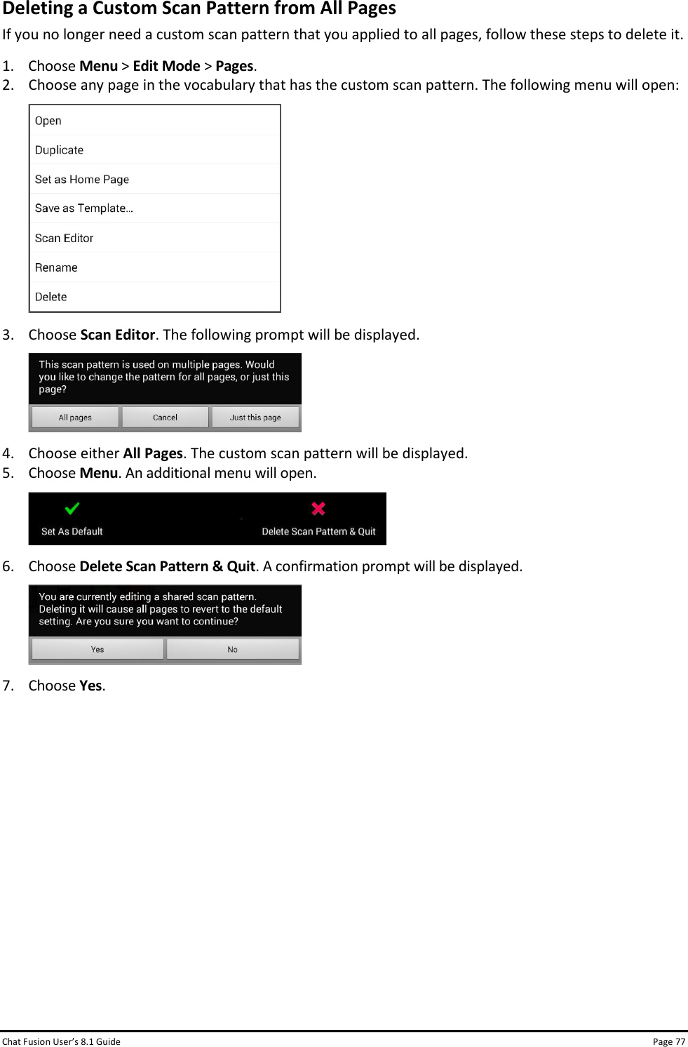 Chat Fusion User’s 8.1 Guide Page 77 Deleting a Custom Scan Pattern from All Pages If you no longer need a custom scan pattern that you applied to all pages, follow these steps to delete it. 1. Choose Menu &gt; Edit Mode &gt; Pages. 2. Choose any page in the vocabulary that has the custom scan pattern. The following menu will open:  3. Choose Scan Editor. The following prompt will be displayed.  4. Choose either All Pages. The custom scan pattern will be displayed. 5. Choose Menu. An additional menu will open.  6. Choose Delete Scan Pattern &amp; Quit. A confirmation prompt will be displayed.  7. Choose Yes.           