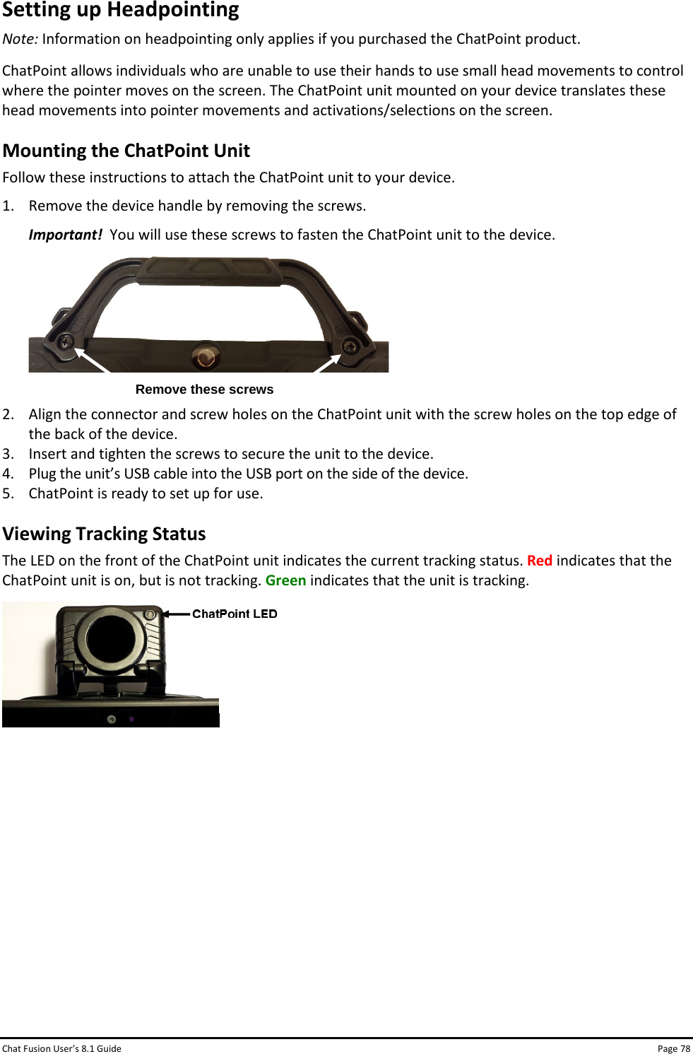 Chat Fusion User’s 8.1 Guide Page 78 Setting up Headpointing Note: Information on headpointing only applies if you purchased the ChatPoint product. ChatPoint allows individuals who are unable to use their hands to use small head movements to control where the pointer moves on the screen. The ChatPoint unit mounted on your device translates these head movements into pointer movements and activations/selections on the screen. Mounting the ChatPoint Unit Follow these instructions to attach the ChatPoint unit to your device. 1. Remove the device handle by removing the screws. Important!  You will use these screws to fasten the ChatPoint unit to the device.   2. Align the connector and screw holes on the ChatPoint unit with the screw holes on the top edge of the back of the device. 3. Insert and tighten the screws to secure the unit to the device. 4. Plug the unit’s USB cable into the USB port on the side of the device. 5. ChatPoint is ready to set up for use. Viewing Tracking Status The LED on the front of the ChatPoint unit indicates the current tracking status. Red indicates that the ChatPoint unit is on, but is not tracking. Green indicates that the unit is tracking.           Remove these screws 
