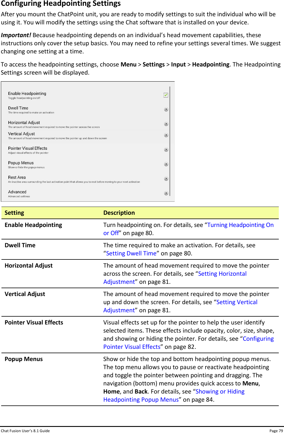 Chat Fusion User’s 8.1 Guide Page 79 Configuring Headpointing Settings After you mount the ChatPoint unit, you are ready to modify settings to suit the individual who will be using it. You will modify the settings using the Chat software that is installed on your device. Important! Because headpointing depends on an individual’s head movement capabilities, these instructions only cover the setup basics. You may need to refine your settings several times. We suggest changing one setting at a time. To access the headpointing settings, choose Menu &gt; Settings &gt; Input &gt; Headpointing. The Headpointing Settings screen will be displayed.  Setting Description Enable Headpointing Turn headpointing on. For details, see “Turning Headpointing On or Off” on page 80. Dwell Time The time required to make an activation. For details, see “Setting Dwell Time” on page 80. Horizontal Adjust The amount of head movement required to move the pointer across the screen. For details, see “Setting Horizontal Adjustment” on page 81. Vertical Adjust The amount of head movement required to move the pointer up and down the screen. For details, see “Setting Vertical Adjustment” on page 81. Pointer Visual Effects Visual effects set up for the pointer to help the user identify selected items. These effects include opacity, color, size, shape, and showing or hiding the pointer. For details, see “Configuring Pointer Visual Effects” on page 82. Popup Menus Show or hide the top and bottom headpointing popup menus. The top menu allows you to pause or reactivate headpointing and toggle the pointer between pointing and dragging. The navigation (bottom) menu provides quick access to Menu, Home, and Back. For details, see “Showing or Hiding Headpointing Popup Menus” on page 84. 