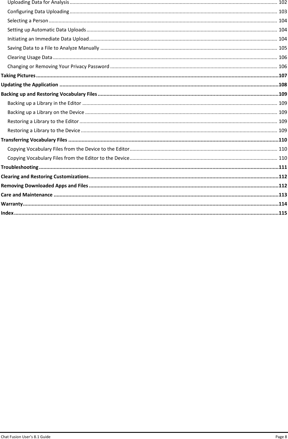 Chat Fusion User’s 8.1 Guide Page 8 Uploading Data for Analysis ..................................................................................................................................................... 102 Configuring Data Uploading ..................................................................................................................................................... 103 Selecting a Person .................................................................................................................................................................... 104 Setting up Automatic Data Uploads ......................................................................................................................................... 104 Initiating an Immediate Data Upload ....................................................................................................................................... 104 Saving Data to a File to Analyze Manually ............................................................................................................................... 105 Clearing Usage Data ................................................................................................................................................................. 106 Changing or Removing Your Privacy Password ........................................................................................................................ 106 Taking Pictures ..................................................................................................................................................................... 107 Updating the Application ..................................................................................................................................................... 108 Backing up and Restoring Vocabulary Files ........................................................................................................................... 109 Backing up a Library in the Editor ............................................................................................................................................ 109 Backing up a Library on the Device .......................................................................................................................................... 109 Restoring a Library to the Editor .............................................................................................................................................. 109 Restoring a Library to the Device ............................................................................................................................................. 109 Transferring Vocabulary Files ............................................................................................................................................... 110 Copying Vocabulary Files from the Device to the Editor .......................................................................................................... 110 Copying Vocabulary Files from the Editor to the Device .......................................................................................................... 110 Troubleshooting ................................................................................................................................................................... 111 Clearing and Restoring Customizations ................................................................................................................................. 112 Removing Downloaded Apps and Files ................................................................................................................................. 112 Care and Maintenance ......................................................................................................................................................... 113 Warranty .............................................................................................................................................................................. 114 Index .................................................................................................................................................................................... 115     