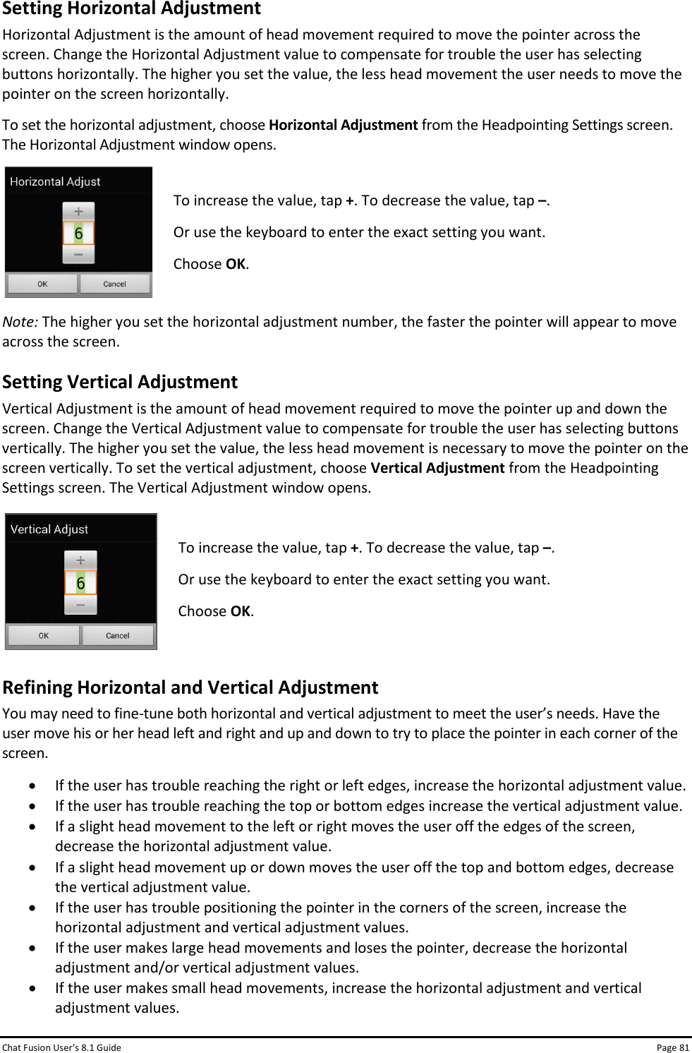 Chat Fusion User’s 8.1 Guide Page 81 Setting Horizontal Adjustment Horizontal Adjustment is the amount of head movement required to move the pointer across the screen. Change the Horizontal Adjustment value to compensate for trouble the user has selecting buttons horizontally. The higher you set the value, the less head movement the user needs to move the pointer on the screen horizontally. To set the horizontal adjustment, choose Horizontal Adjustment from the Headpointing Settings screen. The Horizontal Adjustment window opens.  To increase the value, tap +. To decrease the value, tap –. Or use the keyboard to enter the exact setting you want. Choose OK.  Note: The higher you set the horizontal adjustment number, the faster the pointer will appear to move across the screen. Setting Vertical Adjustment Vertical Adjustment is the amount of head movement required to move the pointer up and down the screen. Change the Vertical Adjustment value to compensate for trouble the user has selecting buttons vertically. The higher you set the value, the less head movement is necessary to move the pointer on the screen vertically. To set the vertical adjustment, choose Vertical Adjustment from the Headpointing Settings screen. The Vertical Adjustment window opens.  To increase the value, tap +. To decrease the value, tap –. Or use the keyboard to enter the exact setting you want. Choose OK.  Refining Horizontal and Vertical Adjustment You may need to fine-tune both horizontal and vertical adjustment to meet the user’s needs. Have the user move his or her head left and right and up and down to try to place the pointer in each corner of the screen.  • If the user has trouble reaching the right or left edges, increase the horizontal adjustment value.  • If the user has trouble reaching the top or bottom edges increase the vertical adjustment value.  • If a slight head movement to the left or right moves the user off the edges of the screen, decrease the horizontal adjustment value.  • If a slight head movement up or down moves the user off the top and bottom edges, decrease the vertical adjustment value. • If the user has trouble positioning the pointer in the corners of the screen, increase the horizontal adjustment and vertical adjustment values. • If the user makes large head movements and loses the pointer, decrease the horizontal adjustment and/or vertical adjustment values. • If the user makes small head movements, increase the horizontal adjustment and vertical adjustment values. 