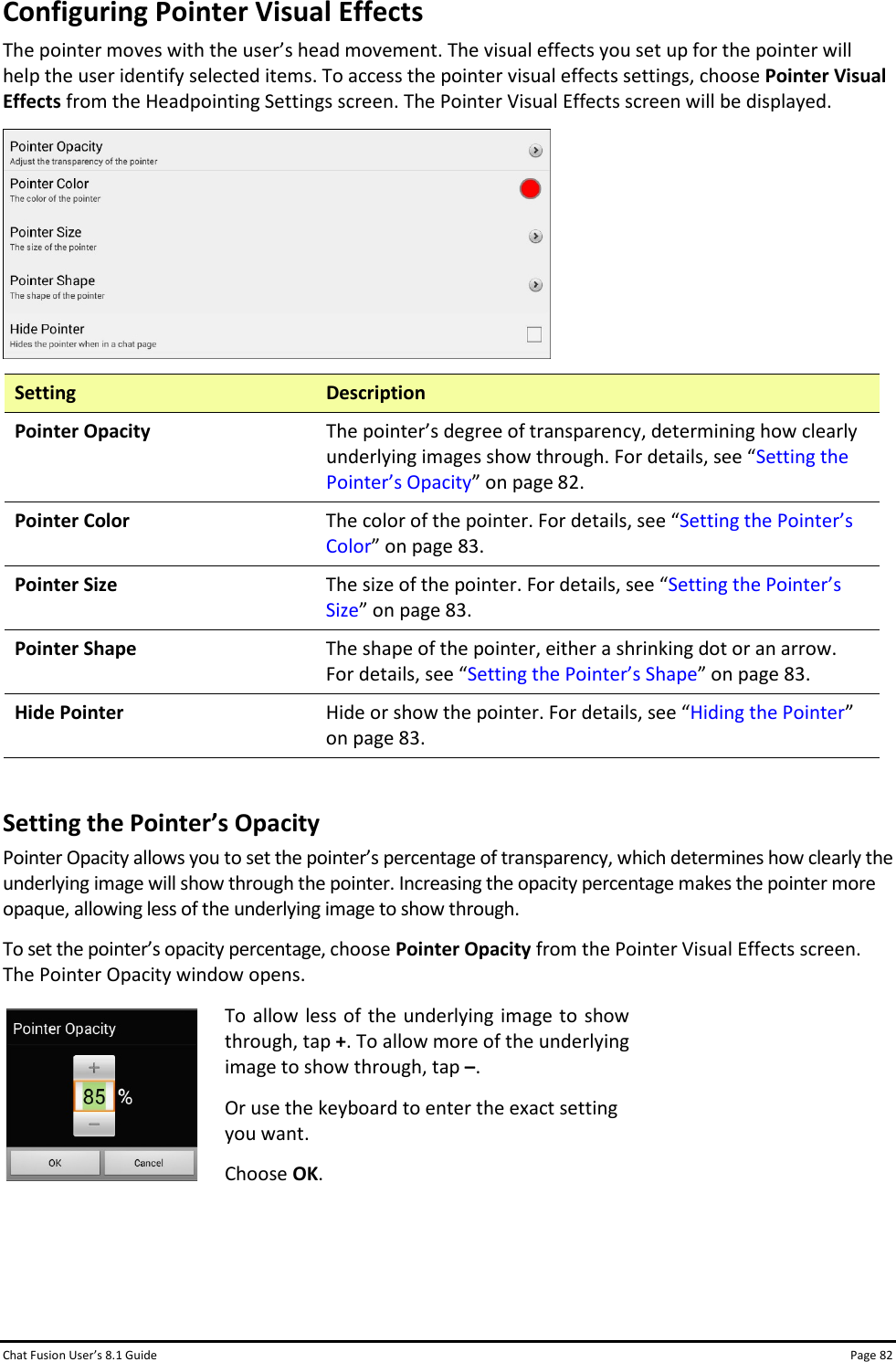 Chat Fusion User’s 8.1 Guide Page 82 Configuring Pointer Visual Effects The pointer moves with the user’s head movement. The visual effects you set up for the pointer will help the user identify selected items. To access the pointer visual effects settings, choose Pointer Visual Effects from the Headpointing Settings screen. The Pointer Visual Effects screen will be displayed.  Setting Description Pointer Opacity The pointer’s degree of transparency, determining how clearly underlying images show through. For details, see “Setting the Pointer’s Opacity” on page 82. Pointer Color The color of the pointer. For details, see “Setting the Pointer’s Color” on page 83. Pointer Size The size of the pointer. For details, see “Setting the Pointer’s Size” on page 83. Pointer Shape The shape of the pointer, either a shrinking dot or an arrow. For details, see “Setting the Pointer’s Shape” on page 83. Hide Pointer Hide or show the pointer. For details, see “Hiding the Pointer” on page 83.  Setting the Pointer’s Opacity Pointer Opacity allows you to set the pointer’s percentage of transparency, which determines how clearly the underlying image will show through the pointer. Increasing the opacity percentage makes the pointer more opaque, allowing less of the underlying image to show through. To set the pointer’s opacity percentage, choose Pointer Opacity from the Pointer Visual Effects screen. The Pointer Opacity window opens.  To allow less of the underlying image to show through, tap +. To allow more of the underlying image to show through, tap –. Or use the keyboard to enter the exact setting you want. Choose OK.    