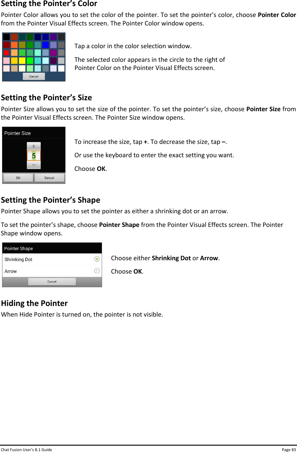 Chat Fusion User’s 8.1 Guide Page 83 Setting the Pointer’s Color Pointer Color allows you to set the color of the pointer. To set the pointer’s color, choose Pointer Color from the Pointer Visual Effects screen. The Pointer Color window opens.  Tap a color in the color selection window. The selected color appears in the circle to the right of Pointer Color on the Pointer Visual Effects screen.  Setting the Pointer’s Size Pointer Size allows you to set the size of the pointer. To set the pointer’s size, choose Pointer Size from the Pointer Visual Effects screen. The Pointer Size window opens.  To increase the size, tap +. To decrease the size, tap –. Or use the keyboard to enter the exact setting you want. Choose OK.  Setting the Pointer’s Shape Pointer Shape allows you to set the pointer as either a shrinking dot or an arrow. To set the pointer’s shape, choose Pointer Shape from the Pointer Visual Effects screen. The Pointer Shape window opens.  Choose either Shrinking Dot or Arrow. Choose OK.  Hiding the Pointer When Hide Pointer is turned on, the pointer is not visible.          