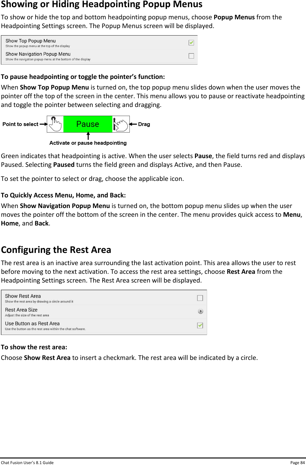 Chat Fusion User’s 8.1 Guide Page 84 Showing or Hiding Headpointing Popup Menus To show or hide the top and bottom headpointing popup menus, choose Popup Menus from the Headpointing Settings screen. The Popup Menus screen will be displayed.   To pause headpointing or toggle the pointer’s function: When Show Top Popup Menu is turned on, the top popup menu slides down when the user moves the pointer off the top of the screen in the center. This menu allows you to pause or reactivate headpointing and toggle the pointer between selecting and dragging.  Green indicates that headpointing is active. When the user selects Pause, the field turns red and displays Paused. Selecting Paused turns the field green and displays Active, and then Pause. To set the pointer to select or drag, choose the applicable icon. To Quickly Access Menu, Home, and Back: When Show Navigation Popup Menu is turned on, the bottom popup menu slides up when the user moves the pointer off the bottom of the screen in the center. The menu provides quick access to Menu, Home, and Back. Configuring the Rest Area The rest area is an inactive area surrounding the last activation point. This area allows the user to rest before moving to the next activation. To access the rest area settings, choose Rest Area from the Headpointing Settings screen. The Rest Area screen will be displayed.  To show the rest area: Choose Show Rest Area to insert a checkmark. The rest area will be indicated by a circle.       