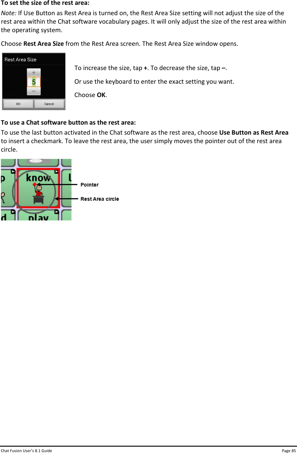 Chat Fusion User’s 8.1 Guide Page 85 To set the size of the rest area: Note: If Use Button as Rest Area is turned on, the Rest Area Size setting will not adjust the size of the rest area within the Chat software vocabulary pages. It will only adjust the size of the rest area within the operating system. Choose Rest Area Size from the Rest Area screen. The Rest Area Size window opens.  To increase the size, tap +. To decrease the size, tap –. Or use the keyboard to enter the exact setting you want. Choose OK.  To use a Chat software button as the rest area: To use the last button activated in the Chat software as the rest area, choose Use Button as Rest Area to insert a checkmark. To leave the rest area, the user simply moves the pointer out of the rest area circle.                  