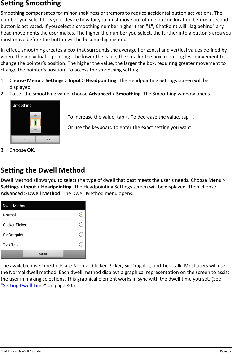 Chat Fusion User’s 8.1 Guide Page 87 Setting Smoothing Smoothing compensates for minor shakiness or tremors to reduce accidental button activations. The number you select tells your device how far you must move out of one button location before a second button is activated. If you select a smoothing number higher than &quot;1&quot;, ChatPoint will &quot;lag behind&quot; any head movements the user makes. The higher the number you select, the further into a button&apos;s area you must move before the button will be become highlighted. In effect, smoothing creates a box that surrounds the average horizontal and vertical values defined by where the individual is pointing. The lower the value, the smaller the box, requiring less movement to change the pointer’s position. The higher the value, the larger the box, requiring greater movement to change the pointer’s position. To access the smoothing setting: 1. Choose Menu &gt; Settings &gt; Input &gt; Headpointing. The Headpointing Settings screen will be displayed. 2. To set the smoothing value, choose Advanced &gt; Smoothing. The Smoothing window opens.  To increase the value, tap +. To decrease the value, tap –. Or use the keyboard to enter the exact setting you want.  3. Choose OK. Setting the Dwell Method Dwell Method allows you to select the type of dwell that best meets the user’s needs. Choose Menu &gt; Settings &gt; Input &gt; Headpointing. The Headpointing Settings screen will be displayed. Then choose Advanced &gt; Dwell Method. The Dwell Method menu opens.  The available dwell methods are Normal, Clicker-Picker, Sir Dragalot, and Tick-Talk. Most users will use the Normal dwell method. Each dwell method displays a graphical representation on the screen to assist the user in making selections. This graphical element works in sync with the dwell time you set. (See “Setting Dwell Time” on page 80.)      