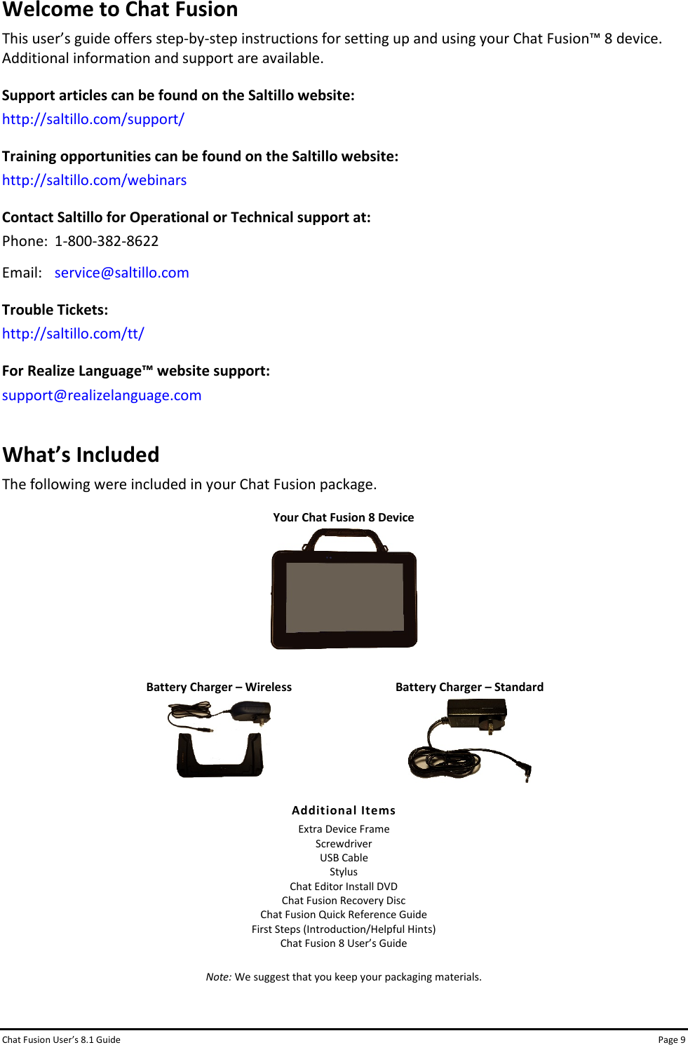 Chat Fusion User’s 8.1 Guide Page 9 Welcome to Chat Fusion This user’s guide offers step-by-step instructions for setting up and using your Chat Fusion™ 8 device. Additional information and support are available. Support articles can be found on the Saltillo website: http://saltillo.com/support/ Training opportunities can be found on the Saltillo website: http://saltillo.com/webinars  Contact Saltillo for Operational or Technical support at: Phone:  1-800-382-8622 Email: service@saltillo.com Trouble Tickets: http://saltillo.com/tt/  For Realize Language™ website support: support@realizelanguage.com What’s Included The following were included in your Chat Fusion package.  Your Chat Fusion 8 Device        Battery Charger – Wireless  Battery Charger – Standard       Additional Items  Extra Device Frame Screwdriver USB Cable Stylus Chat Editor Install DVD Chat Fusion Recovery Disc Chat Fusion Quick Reference Guide First Steps (Introduction/Helpful Hints) Chat Fusion 8 User’s Guide    Note: We suggest that you keep your packaging materials.  