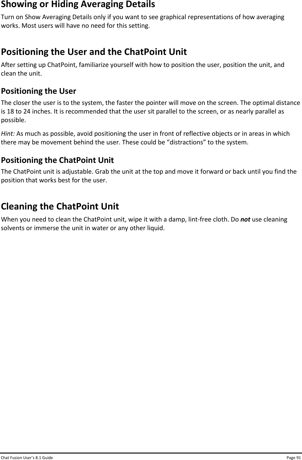 Chat Fusion User’s 8.1 Guide Page 91 Showing or Hiding Averaging Details Turn on Show Averaging Details only if you want to see graphical representations of how averaging works. Most users will have no need for this setting. Positioning the User and the ChatPoint Unit After setting up ChatPoint, familiarize yourself with how to position the user, position the unit, and clean the unit. Positioning the User The closer the user is to the system, the faster the pointer will move on the screen. The optimal distance is 18 to 24 inches. It is recommended that the user sit parallel to the screen, or as nearly parallel as possible. Hint: As much as possible, avoid positioning the user in front of reflective objects or in areas in which there may be movement behind the user. These could be “distractions” to the system. Positioning the ChatPoint Unit The ChatPoint unit is adjustable. Grab the unit at the top and move it forward or back until you find the position that works best for the user. Cleaning the ChatPoint Unit When you need to clean the ChatPoint unit, wipe it with a damp, lint-free cloth. Do not use cleaning solvents or immerse the unit in water or any other liquid.                