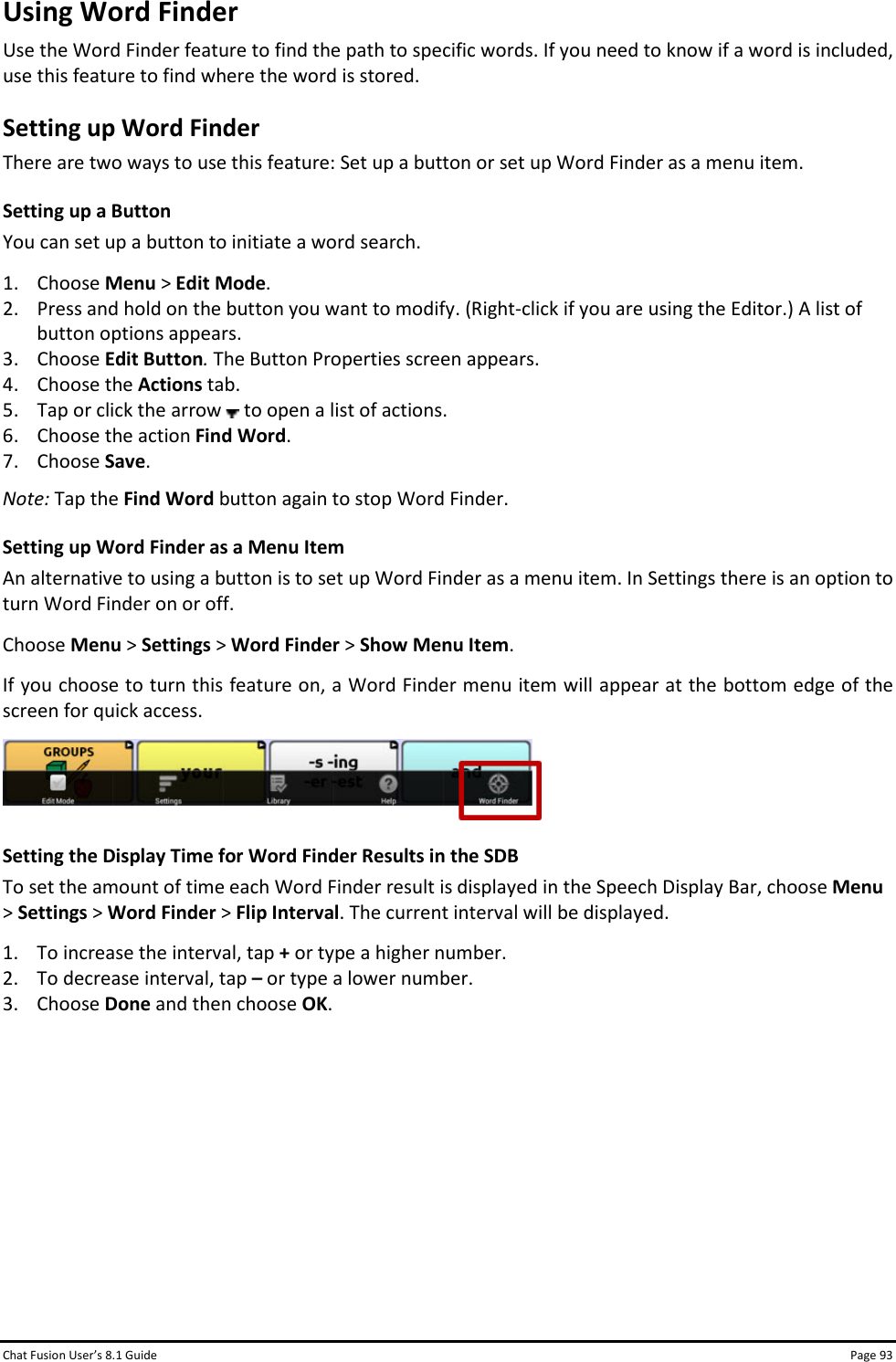 Chat Fusion User’s 8.1 Guide Page 93 Using Word Finder Use the Word Finder feature to find the path to specific words. If you need to know if a word is included, use this feature to find where the word is stored. Setting up Word Finder There are two ways to use this feature: Set up a button or set up Word Finder as a menu item. Setting up a Button You can set up a button to initiate a word search. 1. Choose Menu &gt; Edit Mode. 2. Press and hold on the button you want to modify. (Right-click if you are using the Editor.) A list of button options appears. 3. Choose Edit Button. The Button Properties screen appears. 4. Choose the Actions tab. 5. Tap or click the arrow   to open a list of actions. 6. Choose the action Find Word. 7. Choose Save. Note: Tap the Find Word button again to stop Word Finder. Setting up Word Finder as a Menu Item An alternative to using a button is to set up Word Finder as a menu item. In Settings there is an option to turn Word Finder on or off. Choose Menu &gt; Settings &gt; Word Finder &gt; Show Menu Item. If you choose to turn this feature on, a Word Finder menu item will appear at the bottom edge of the screen for quick access.  Setting the Display Time for Word Finder Results in the SDB To set the amount of time each Word Finder result is displayed in the Speech Display Bar, choose Menu &gt; Settings &gt; Word Finder &gt; Flip Interval. The current interval will be displayed. 1. To increase the interval, tap + or type a higher number. 2. To decrease interval, tap – or type a lower number. 3. Choose Done and then choose OK.        
