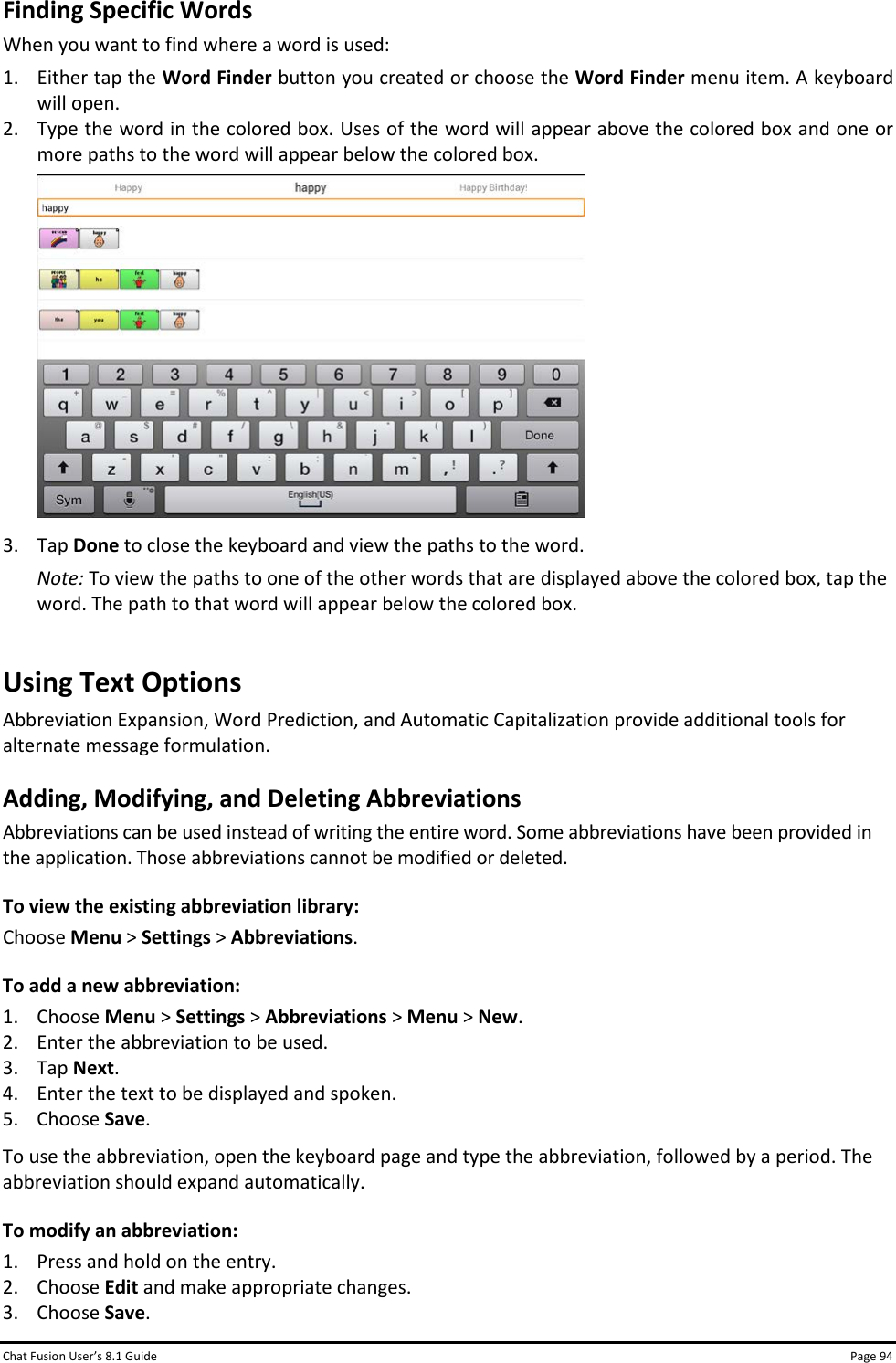 Chat Fusion User’s 8.1 Guide Page 94 Finding Specific Words When you want to find where a word is used:  1. Either tap the Word Finder button you created or choose the Word Finder menu item. A keyboard will open. 2. Type the word in the colored box. Uses of the word will appear above the colored box and one or more paths to the word will appear below the colored box.  3. Tap Done to close the keyboard and view the paths to the word. Note: To view the paths to one of the other words that are displayed above the colored box, tap the word. The path to that word will appear below the colored box. Using Text Options Abbreviation Expansion, Word Prediction, and Automatic Capitalization provide additional tools for alternate message formulation. Adding, Modifying, and Deleting Abbreviations Abbreviations can be used instead of writing the entire word. Some abbreviations have been provided in the application. Those abbreviations cannot be modified or deleted. To view the existing abbreviation library: Choose Menu &gt; Settings &gt; Abbreviations. To add a new abbreviation: 1. Choose Menu &gt; Settings &gt; Abbreviations &gt; Menu &gt; New. 2. Enter the abbreviation to be used. 3. Tap Next. 4. Enter the text to be displayed and spoken. 5. Choose Save. To use the abbreviation, open the keyboard page and type the abbreviation, followed by a period. The abbreviation should expand automatically. To modify an abbreviation: 1. Press and hold on the entry. 2. Choose Edit and make appropriate changes. 3. Choose Save. 