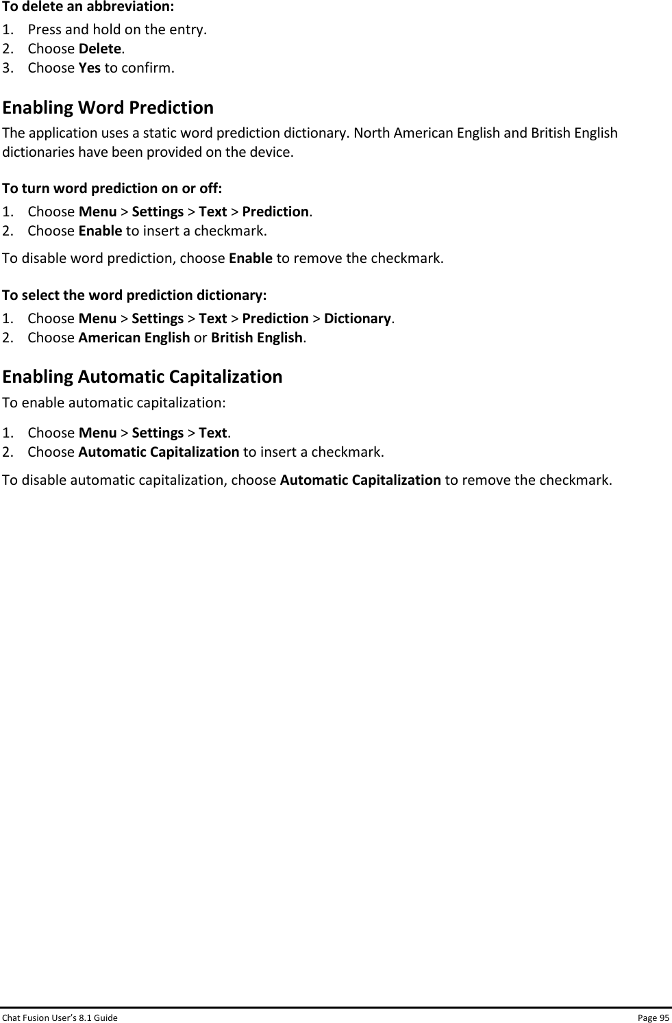 Chat Fusion User’s 8.1 Guide Page 95 To delete an abbreviation: 1. Press and hold on the entry. 2. Choose Delete. 3. Choose Yes to confirm. Enabling Word Prediction The application uses a static word prediction dictionary. North American English and British English dictionaries have been provided on the device. To turn word prediction on or off: 1. Choose Menu &gt; Settings &gt; Text &gt; Prediction. 2. Choose Enable to insert a checkmark. To disable word prediction, choose Enable to remove the checkmark. To select the word prediction dictionary: 1. Choose Menu &gt; Settings &gt; Text &gt; Prediction &gt; Dictionary. 2. Choose American English or British English. Enabling Automatic Capitalization To enable automatic capitalization: 1. Choose Menu &gt; Settings &gt; Text.  2. Choose Automatic Capitalization to insert a checkmark. To disable automatic capitalization, choose Automatic Capitalization to remove the checkmark.                 