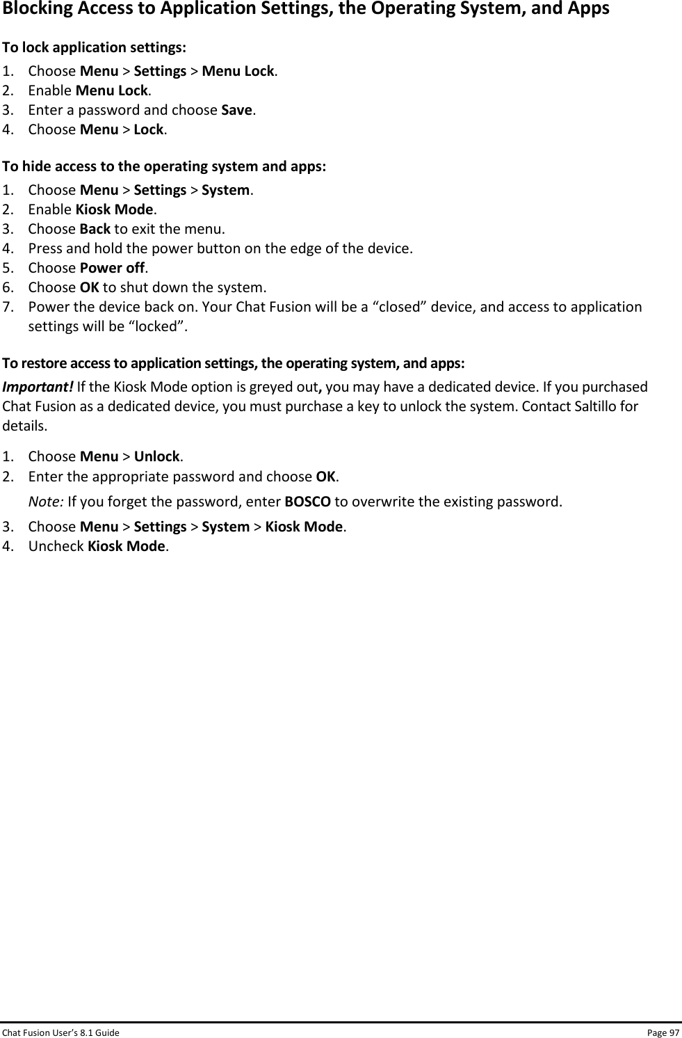 Chat Fusion User’s 8.1 Guide Page 97 Blocking Access to Application Settings, the Operating System, and Apps To lock application settings: 1. Choose Menu &gt; Settings &gt; Menu Lock. 2. Enable Menu Lock. 3. Enter a password and choose Save. 4. Choose Menu &gt; Lock. To hide access to the operating system and apps: 1. Choose Menu &gt; Settings &gt; System. 2. Enable Kiosk Mode. 3. Choose Back to exit the menu. 4. Press and hold the power button on the edge of the device. 5. Choose Power off. 6. Choose OK to shut down the system. 7. Power the device back on. Your Chat Fusion will be a “closed” device, and access to application settings will be “locked”. To restore access to application settings, the operating system, and apps: Important! If the Kiosk Mode option is greyed out, you may have a dedicated device. If you purchased Chat Fusion as a dedicated device, you must purchase a key to unlock the system. Contact Saltillo for details. 1. Choose Menu &gt; Unlock. 2. Enter the appropriate password and choose OK. Note: If you forget the password, enter BOSCO to overwrite the existing password. 3. Choose Menu &gt; Settings &gt; System &gt; Kiosk Mode. 4. Uncheck Kiosk Mode.               
