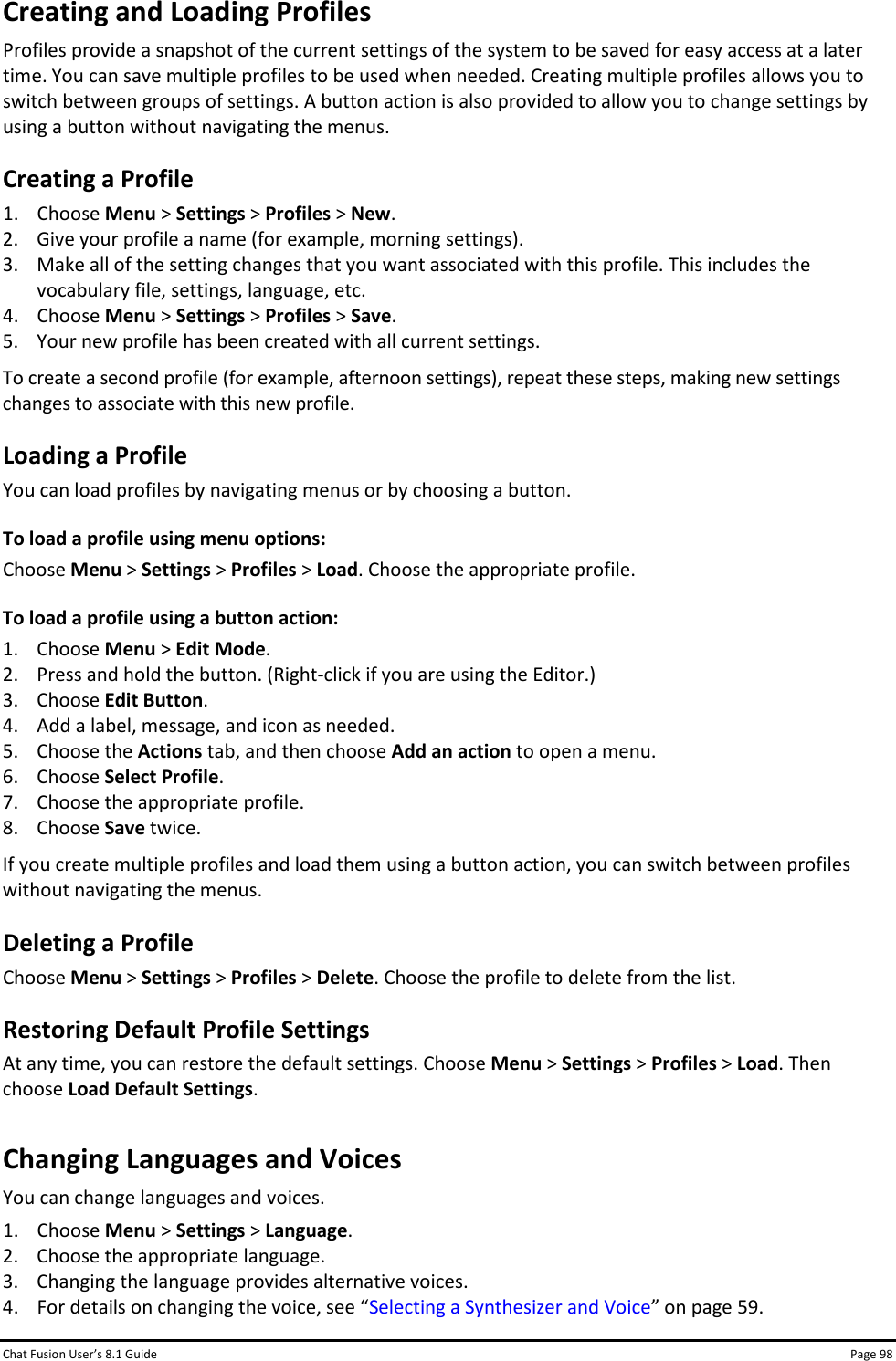 Chat Fusion User’s 8.1 Guide Page 98 Creating and Loading Profiles Profiles provide a snapshot of the current settings of the system to be saved for easy access at a later time. You can save multiple profiles to be used when needed. Creating multiple profiles allows you to switch between groups of settings. A button action is also provided to allow you to change settings by using a button without navigating the menus. Creating a Profile 1. Choose Menu &gt; Settings &gt; Profiles &gt; New.   2. Give your profile a name (for example, morning settings). 3. Make all of the setting changes that you want associated with this profile. This includes the vocabulary file, settings, language, etc. 4. Choose Menu &gt; Settings &gt; Profiles &gt; Save. 5. Your new profile has been created with all current settings. To create a second profile (for example, afternoon settings), repeat these steps, making new settings changes to associate with this new profile. Loading a Profile You can load profiles by navigating menus or by choosing a button. To load a profile using menu options: Choose Menu &gt; Settings &gt; Profiles &gt; Load. Choose the appropriate profile. To load a profile using a button action: 1. Choose Menu &gt; Edit Mode. 2. Press and hold the button. (Right-click if you are using the Editor.) 3. Choose Edit Button. 4. Add a label, message, and icon as needed. 5. Choose the Actions tab, and then choose Add an action to open a menu. 6. Choose Select Profile. 7. Choose the appropriate profile. 8. Choose Save twice. If you create multiple profiles and load them using a button action, you can switch between profiles without navigating the menus. Deleting a Profile Choose Menu &gt; Settings &gt; Profiles &gt; Delete. Choose the profile to delete from the list. Restoring Default Profile Settings At any time, you can restore the default settings. Choose Menu &gt; Settings &gt; Profiles &gt; Load. Then choose Load Default Settings. Changing Languages and Voices You can change languages and voices. 1. Choose Menu &gt; Settings &gt; Language. 2. Choose the appropriate language. 3. Changing the language provides alternative voices. 4. For details on changing the voice, see “Selecting a Synthesizer and Voice” on page 59. 