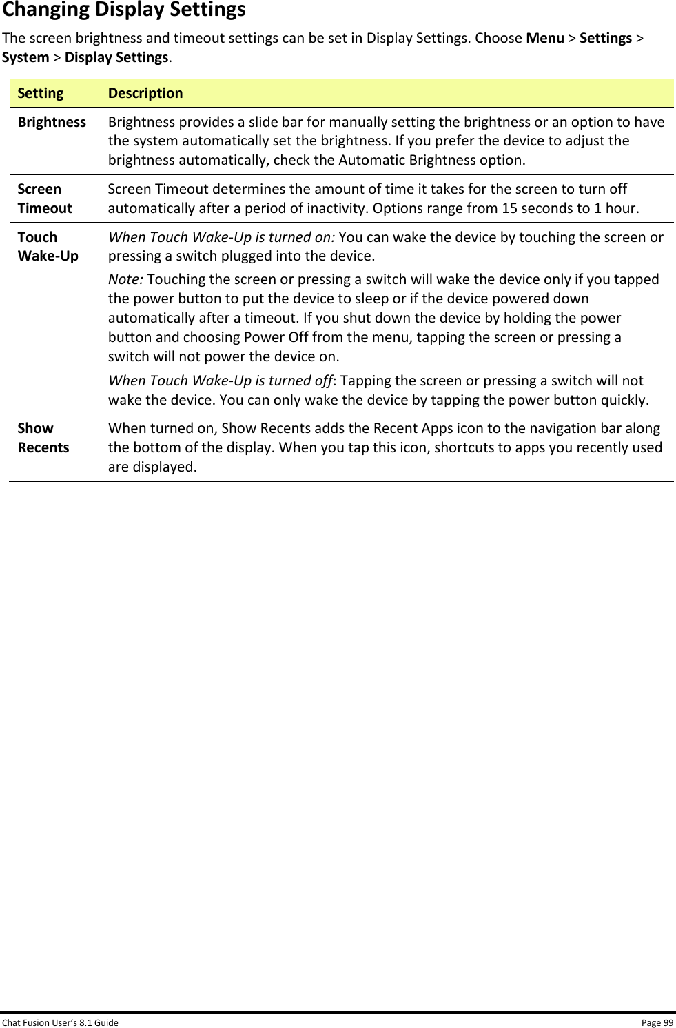 Chat Fusion User’s 8.1 Guide Page 99 Changing Display Settings The screen brightness and timeout settings can be set in Display Settings. Choose Menu &gt; Settings &gt; System &gt; Display Settings. Setting Description Brightness Brightness provides a slide bar for manually setting the brightness or an option to have the system automatically set the brightness. If you prefer the device to adjust the brightness automatically, check the Automatic Brightness option. Screen Timeout Screen Timeout determines the amount of time it takes for the screen to turn off automatically after a period of inactivity. Options range from 15 seconds to 1 hour. Touch Wake-Up When Touch Wake-Up is turned on: You can wake the device by touching the screen or pressing a switch plugged into the device. Note: Touching the screen or pressing a switch will wake the device only if you tapped the power button to put the device to sleep or if the device powered down automatically after a timeout. If you shut down the device by holding the power button and choosing Power Off from the menu, tapping the screen or pressing a switch will not power the device on. When Touch Wake-Up is turned off: Tapping the screen or pressing a switch will not wake the device. You can only wake the device by tapping the power button quickly. Show Recents When turned on, Show Recents adds the Recent Apps icon to the navigation bar along the bottom of the display. When you tap this icon, shortcuts to apps you recently used are displayed.                  