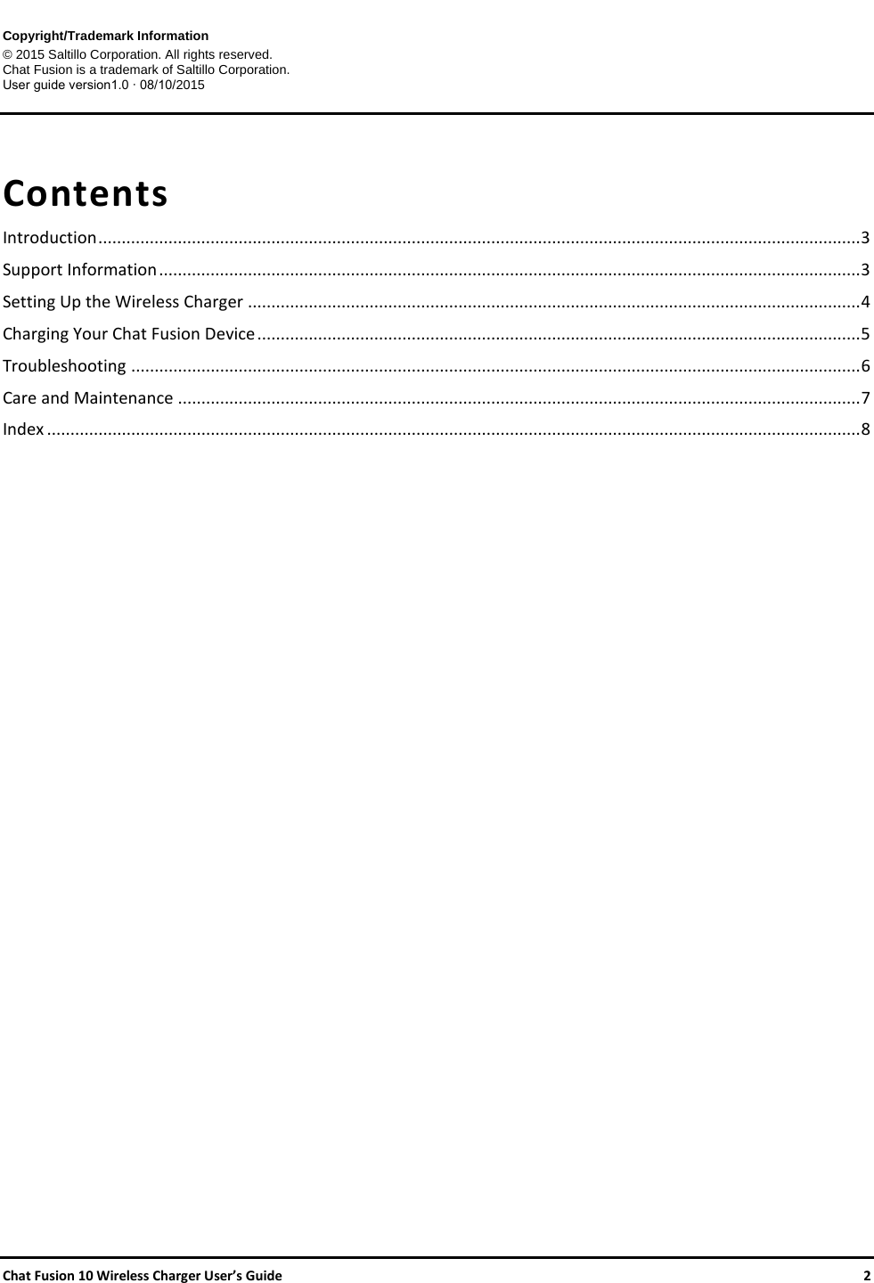     Chat Fusion 10 Wireless Charger User’s Guide    2 Copyright/Trademark Information © 2015 Saltillo Corporation. All rights reserved. Chat Fusion is a trademark of Saltillo Corporation. User guide version1.0 ∙ 08/10/2015   Contents Introduction ................................................................................................................................................................... 3 Support Information ...................................................................................................................................................... 3 Setting Up the Wireless Charger ................................................................................................................................... 4 Charging Your Chat Fusion Device ................................................................................................................................. 5 Troubleshooting ............................................................................................................................................................ 6 Care and Maintenance .................................................................................................................................................. 7 Index .............................................................................................................................................................................. 8     