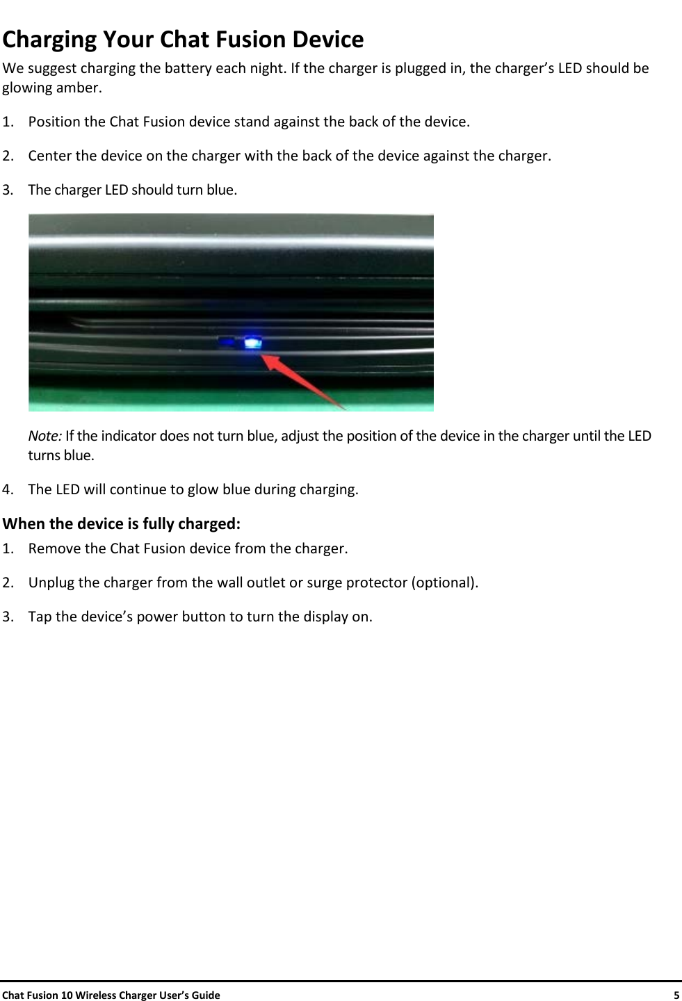     Chat Fusion 10 Wireless Charger User’s Guide    5 Charging Your Chat Fusion Device We suggest charging the battery each night. If the charger is plugged in, the charger’s LED should be glowing amber. 1. Position the Chat Fusion device stand against the back of the device.  2. Center the device on the charger with the back of the device against the charger. 3. The charger LED should turn blue.   Note: If the indicator does not turn blue, adjust the position of the device in the charger until the LED turns blue. 4. The LED will continue to glow blue during charging. When the device is fully charged: 1. Remove the Chat Fusion device from the charger. 2. Unplug the charger from the wall outlet or surge protector (optional). 3. Tap the device’s power button to turn the display on.    