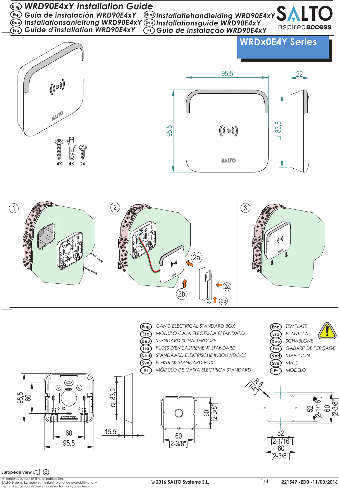 All contents current at time of publication.SALTO Systems S.L. reserves the right to change availability of anyitem in this catalog, its design, construction, and/or materials.221547 -ED0 -11/03/2016European view©2016 SALTO Systems S.L. 1/4 WRDx0E4Y Series WRD90E4xY Installation GuideGuía de instalación WRD90E4xYInstallationsanleitung WRD90E4xYGuide d&apos;installation WRD90E4xYInstallatiehandleiding WRD90E4xYInstallationsguide WRD90E4xYGuia de instalação WRD90E4xYEngEspDeuFraNedSvePt2295,595,51232a2b2a2b4X 4X 2X83,5□606095,595,515,583,5q60[2-3/8&quot;]60[2-3/8&quot;] 60[2-3/8&quot;]60[2-3/8&quot;]52[2-1/16&quot;]52[2-1/16&quot;]R6[1/4&quot;]GANG ELECTRICAL STANDARD BOXMODULO CAJA ELECTRICA ESTANDARDSTANDARD SCHALTERDOSE PLOTS D&apos;ENCASTREMENT STANDARDSTANDAARD ELEKTRISCHE INBOUWDOOS ELEKTRISK STANDARD BOXMÓDULO DE CAIXA ELÉCTRICA STANDARDEngEspDeuFraNedSvePt PtTEMPLATEPLANTILLASCHABLONEGABARIT DE PERÇAGESJABLOONMALLMODELOEngEspDeuFraNedSve