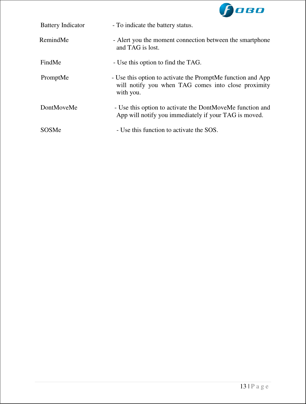  13 | P a g e    Battery Indicator                 - To indicate the battery status.   RemindMe                          - Alert you the moment connection between the smartphone and TAG is lost.     FindMe                                - Use this option to find the TAG.          PromptMe                          - Use this option to activate the PromptMe function and App will  notify  you  when  TAG  comes  into  close  proximity with you.     DontMoveMe                     - Use this option to activate the DontMoveMe function and App will notify you immediately if your TAG is moved.     SOSMe                                  - Use this function to activate the SOS.        