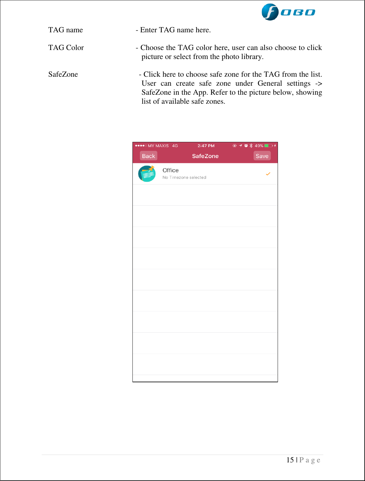  15 | P a g e    TAG name  - Enter TAG name here.  TAG Color  - Choose the TAG color here, user can also choose to click picture or select from the photo library.  SafeZone                             - Click here to choose safe zone for the TAG from the list. User  can  create  safe  zone  under  General  settings  -&gt; SafeZone in the App. Refer to the picture below, showing list of available safe zones.                                                          
