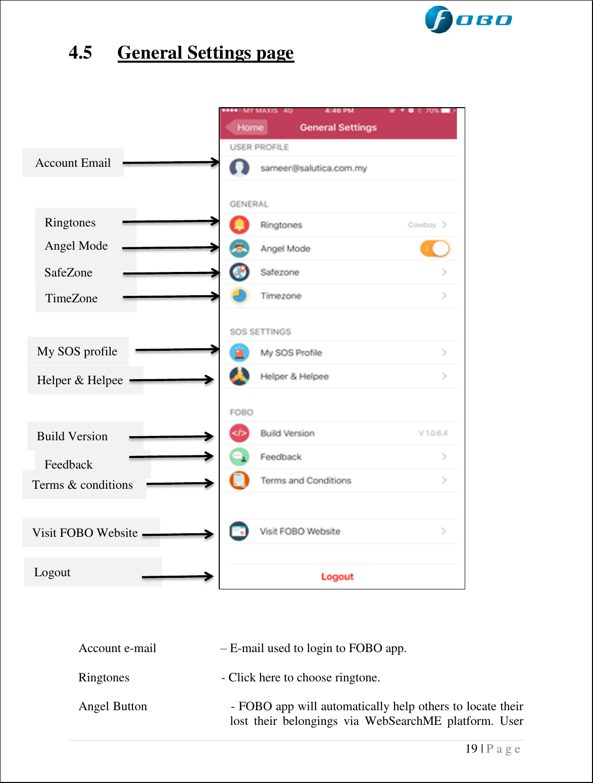  19 | P a g e    4.5 General Settings page                       Account e-mail  – E-mail used to login to FOBO app.  Ringtones                             - Click here to choose ringtone.  Angel Button                       - FOBO app will automatically help others to locate their lost  their  belongings  via  WebSearchME  platform.  User Account Email  Ringtones  Angel Mode SafeZone   TimeZone   My SOS profile Helper &amp; Helpee Build Version Feedback Terms &amp; conditions  Visit FOBO Website   Logout   