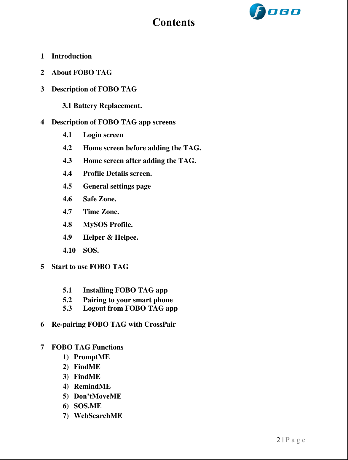  2 | P a g e   Contents   1 Introduction 2 About FOBO TAG  3 Description of FOBO TAG 3.1 Battery Replacement. 4 Description of FOBO TAG app screens 4.1 Login screen  4.2 Home screen before adding the TAG. 4.3 Home screen after adding the TAG. 4.4 Profile Details screen. 4.5 General settings page 4.6 Safe Zone.  4.7 Time Zone. 4.8 MySOS Profile. 4.9 Helper &amp; Helpee. 4.10 SOS. 5 Start to use FOBO TAG  5.1 Installing FOBO TAG app 5.2 Pairing to your smart phone 5.3 Logout from FOBO TAG app 6 Re-pairing FOBO TAG with CrossPair  7 FOBO TAG Functions  1) PromptME 2) FindME  3) FindME  4) RemindME 5) Don’tMoveME 6) SOS.ME 7) WebSearchME  