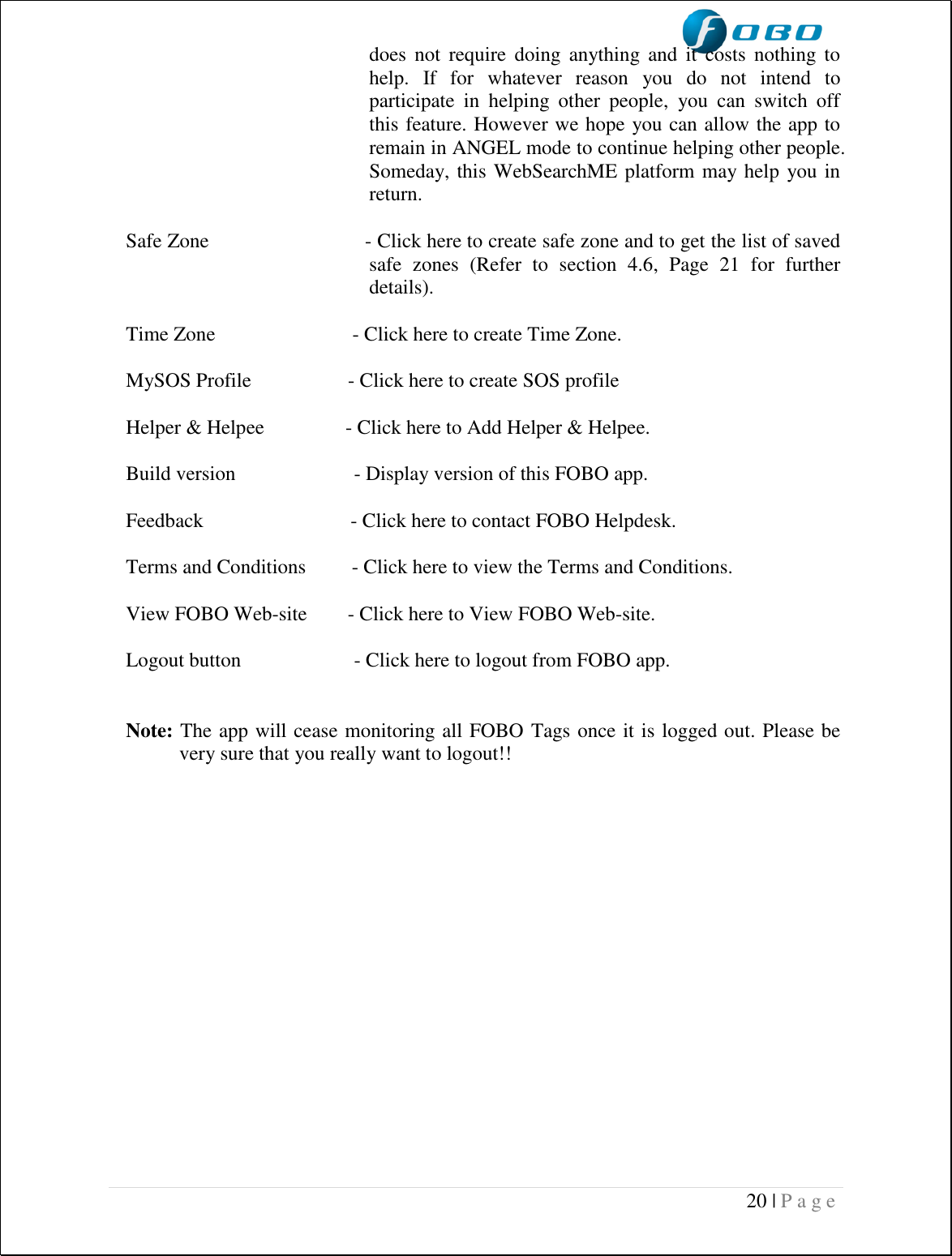  20 | P a g e   does  not  require  doing  anything  and  it costs  nothing  to help.  If  for  whatever  reason  you  do  not  intend  to participate  in  helping  other  people,  you  can  switch  off this feature. However we hope you can allow the app to remain in ANGEL mode to continue helping other people. Someday, this WebSearchME platform may help you in return.  Safe Zone                            - Click here to create safe zone and to get the list of saved safe  zones  (Refer  to  section  4.6,  Page  21  for  further details).  Time Zone                           - Click here to create Time Zone.  MySOS Profile                   - Click here to create SOS profile   Helper &amp; Helpee                - Click here to Add Helper &amp; Helpee.  Build version  - Display version of this FOBO app.  Feedback                             - Click here to contact FOBO Helpdesk.  Terms and Conditions         - Click here to view the Terms and Conditions.  View FOBO Web-site        - Click here to View FOBO Web-site.  Logout button    - Click here to logout from FOBO app.    Note: The app will cease monitoring all FOBO Tags once it is logged out. Please be very sure that you really want to logout!!      