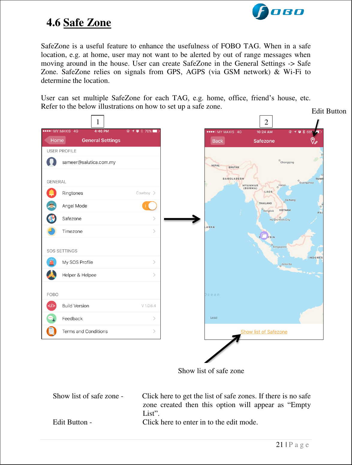  21 | P a g e   4.6 Safe Zone   SafeZone is a useful feature to enhance the usefulness of FOBO TAG. When in a safe location, e.g. at home, user may not want to be alerted by out of range messages when moving around in the house. User can create SafeZone in the General Settings -&gt; Safe Zone.  SafeZone  relies  on  signals  from  GPS,  AGPS  (via  GSM  network)  &amp;  Wi-Fi  to determine the location.   User  can  set  multiple  SafeZone  for  each  TAG,  e.g.  home,  office,  friend’s  house,  etc. Refer to the below illustrations on how to set up a safe zone.                                Show list of safe zone -          Click here to get the list of safe zones. If there is no safe zone  created  then  this  option  will  appear  as  “Empty List”. Edit Button -                           Click here to enter in to the edit mode.  1  2  Show list of safe zone Edit Button  