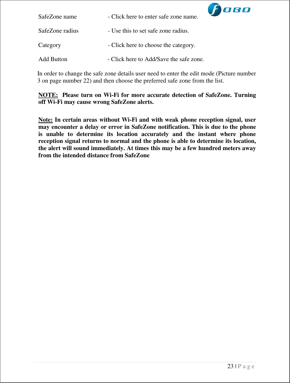  23 | P a g e   SafeZone name  - Click here to enter safe zone name.  SafeZone radius  - Use this to set safe zone radius.  Category  - Click here to choose the category.   Add Button                          - Click here to Add/Save the safe zone.  In order to change the safe zone details user need to enter the edit mode (Picture number 3 on page number 22) and then choose the preferred safe zone from the list.  NOTE:  Please turn on Wi-Fi for more accurate detection of SafeZone. Turning off Wi-Fi may cause wrong SafeZone alerts.  Note: In certain areas without Wi-Fi and with weak phone reception signal, user may encounter a delay or error in SafeZone notification. This is due to the phone is  unable  to  determine  its  location  accurately  and  the  instant  where  phone reception signal returns to normal and the phone is able to determine its location, the alert will sound immediately. At times this may be a few hundred meters away from the intended distance from SafeZone                    