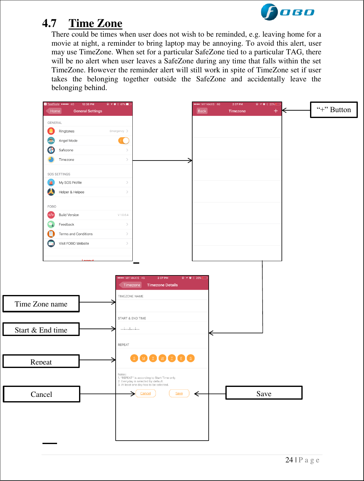  24 | P a g e   4.7  Time Zone  There could be times when user does not wish to be reminded, e.g. leaving home for a movie at night, a reminder to bring laptop may be annoying. To avoid this alert, user may use TimeZone. When set for a particular SafeZone tied to a particular TAG, there will be no alert when user leaves a SafeZone during any time that falls within the set TimeZone. However the reminder alert will still work in spite of TimeZone set if user takes  the  belonging  together  outside  the  SafeZone  and  accidentally  leave  the belonging behind.                                                     “+” Button Time Zone name  Start &amp; End time  Repeat  Cancel Save 
