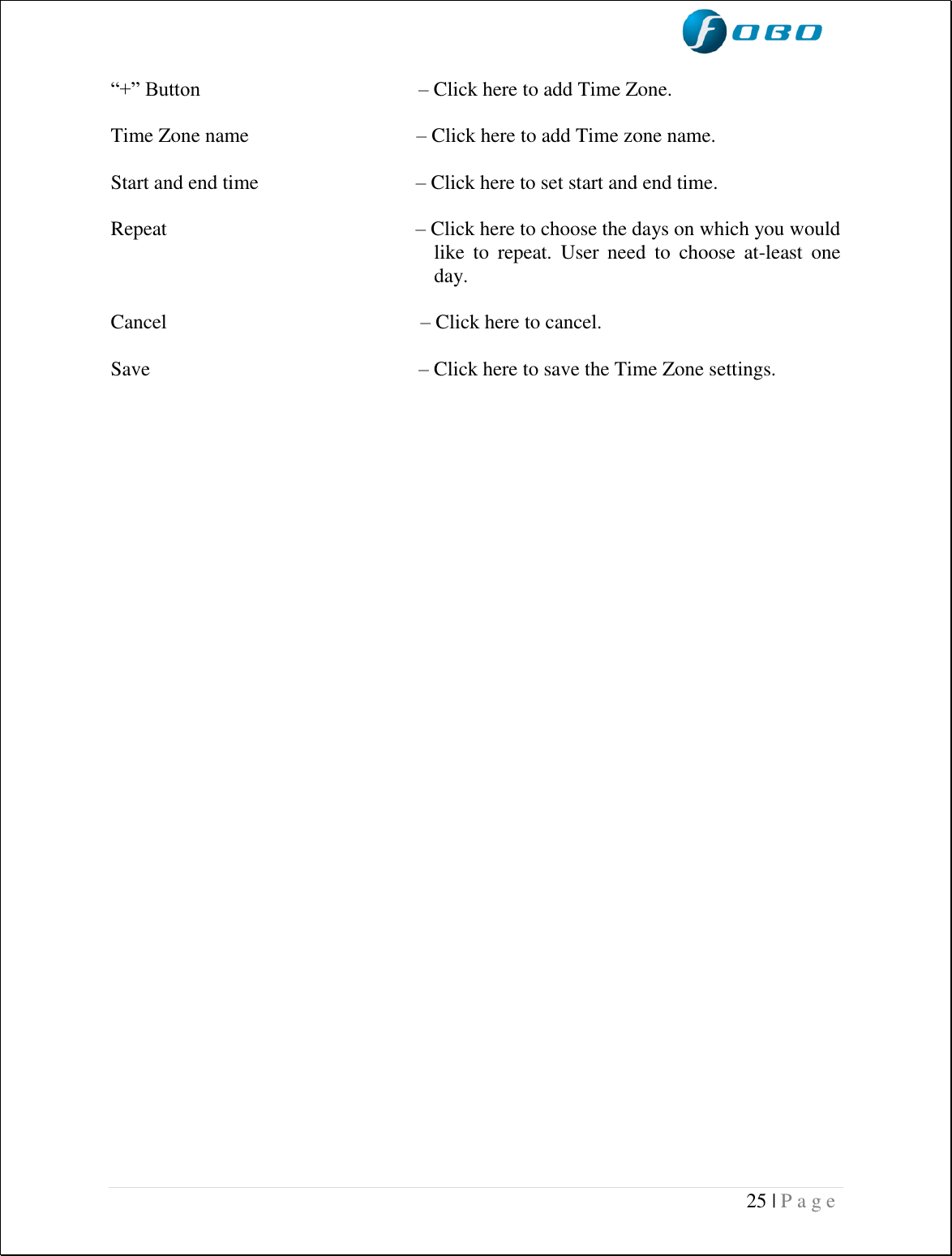  25 | P a g e    “+” Button                                           – Click here to add Time Zone.  Time Zone name                                 – Click here to add Time zone name.  Start and end time                               – Click here to set start and end time.  Repeat                                                 – Click here to choose the days on which you would like  to  repeat.  User  need  to  choose  at-least  one day.  Cancel                                                  – Click here to cancel.  Save                                                     – Click here to save the Time Zone settings.                        