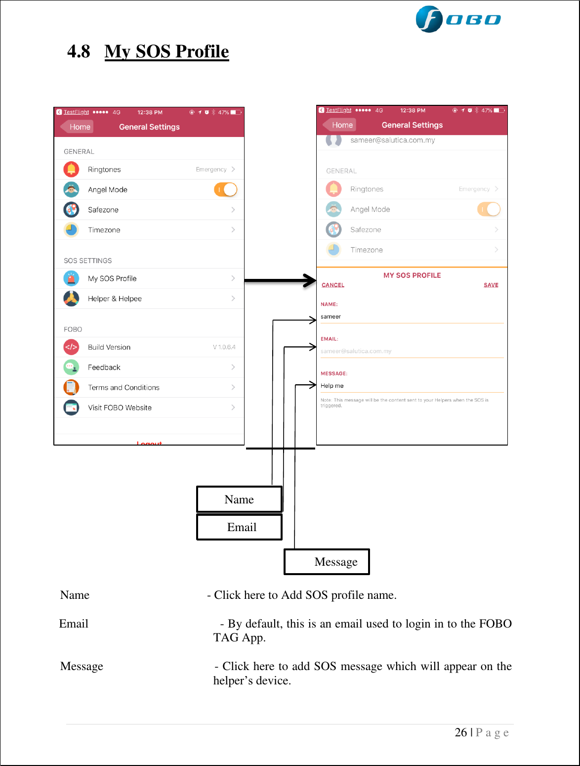  26 | P a g e     4.8 My SOS Profile                           Name                                      - Click here to Add SOS profile name.    Email                                     - By default, this is an email used to login in to the FOBO TAG App.  Message                            - Click here to add SOS message which will appear on the helper’s device.   Name        Email        Message 
