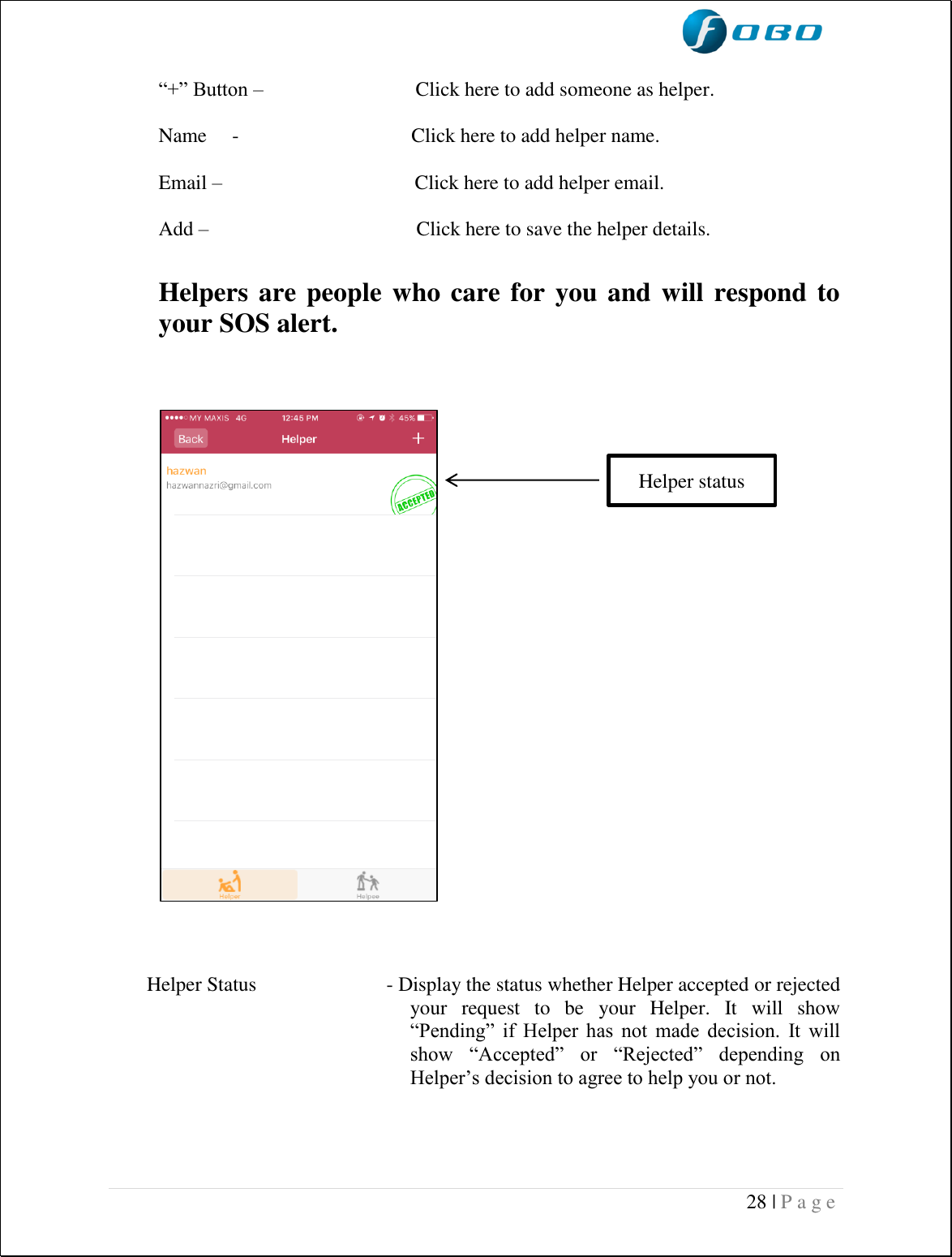  28 | P a g e    “+” Button –                              Click here to add someone as helper.  Name     -                                  Click here to add helper name.   Email –                                      Click here to add helper email.  Add –                                         Click here to save the helper details.  Helpers are people who care for you and will respond to your SOS alert.      Helper Status                         - Display the status whether Helper accepted or rejected your  request  to  be  your  Helper.  It  will  show “Pending”  if  Helper  has  not  made  decision.  It  will show  “Accepted”  or  “Rejected”  depending  on Helper’s decision to agree to help you or not.   Helper status 