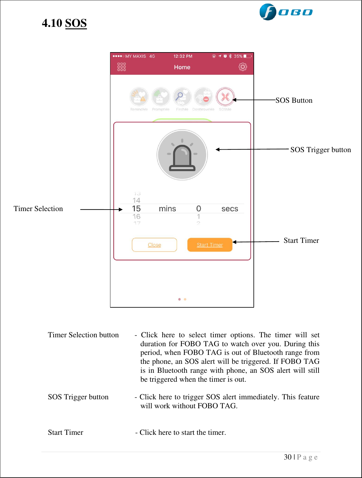  30 | P a g e   4.10 SOS                                        Timer Selection button  -  Click  here  to  select  timer  options.  The  timer  will  set duration for FOBO TAG to watch over you. During this period, when FOBO TAG is out of Bluetooth range from the phone, an SOS alert will be triggered. If FOBO TAG is in Bluetooth range with phone, an SOS alert will still be triggered when the timer is out.  SOS Trigger button  - Click here to trigger SOS alert immediately. This feature will work without FOBO TAG.   Start Timer                           - Click here to start the timer.  Timer Selection SOS Trigger button SOS Button Start Timer 