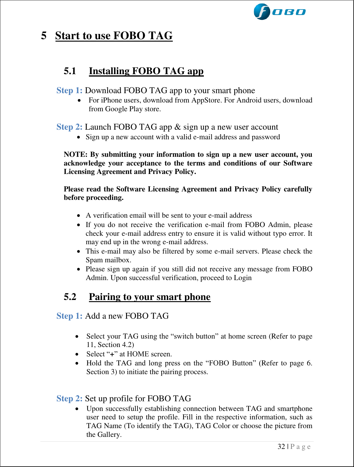  32 | P a g e    5 Start to use FOBO TAG   5.1  Installing FOBO TAG app  Step 1: Download FOBO TAG app to your smart phone   For iPhone users, download from AppStore. For Android users, download from Google Play store.  Step 2: Launch FOBO TAG app &amp; sign up a new user account  Sign up a new account with a valid e-mail address and password  NOTE: By submitting your information to sign up a new user account, you acknowledge  your  acceptance to  the  terms and  conditions of  our Software Licensing Agreement and Privacy Policy.  Please read the Software Licensing Agreement and Privacy Policy carefully before proceeding.   A verification email will be sent to your e-mail address  If you do  not receive the verification e-mail from FOBO Admin,  please  check your e-mail address entry to ensure it is valid without typo error. It may end up in the wrong e-mail address.  This e-mail may also be filtered by some e-mail servers. Please check the Spam mailbox.  Please sign up again if you still did not receive any message from FOBO Admin. Upon successful verification, proceed to Login  5.2  Pairing to your smart phone  Step 1: Add a new FOBO TAG   Select your TAG using the “switch button” at home screen (Refer to page 11, Section 4.2)  Select “+” at HOME screen.  Hold the TAG and  long  press  on  the  “FOBO  Button”  (Refer to page 6. Section 3) to initiate the pairing process.   Step 2: Set up profile for FOBO TAG  Upon successfully establishing connection between TAG and smartphone user need to setup the profile. Fill in the respective information, such as TAG Name (To identify the TAG), TAG Color or choose the picture from the Gallery.  