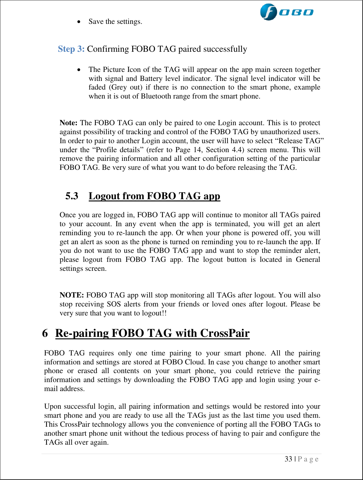  33 | P a g e    Save the settings.   Step 3: Confirming FOBO TAG paired successfully   The Picture Icon of the TAG will appear on the app main screen together with signal and Battery level indicator. The signal level indicator will be faded  (Grey out)  if there is  no  connection  to  the  smart  phone,  example when it is out of Bluetooth range from the smart phone.   Note: The FOBO TAG can only be paired to one Login account. This is to protect against possibility of tracking and control of the FOBO TAG by unauthorized users. In order to pair to another Login account, the user will have to select “Release TAG” under  the  “Profile details” (refer to Page 14, Section 4.4) screen menu.  This will remove the pairing information and all other configuration setting of the particular FOBO TAG. Be very sure of what you want to do before releasing the TAG.   5.3 Logout from FOBO TAG app  Once you are logged in, FOBO TAG app will continue to monitor all TAGs paired to  your  account.  In  any  event  when  the  app  is  terminated,  you  will  get  an  alert reminding you to re-launch the app. Or when your phone is powered off, you will get an alert as soon as the phone is turned on reminding you to re-launch the app. If you do not want to use the FOBO TAG app and want to stop the reminder alert, please  logout  from  FOBO  TAG  app.  The  logout  button  is  located  in  General settings screen.   NOTE: FOBO TAG app will stop monitoring all TAGs after logout. You will also stop receiving SOS alerts from your friends or loved ones after logout. Please be very sure that you want to logout!!  6 Re-pairing FOBO TAG with CrossPair  FOBO  TAG  requires  only  one  time  pairing  to  your  smart  phone.  All  the  pairing information and settings are stored at FOBO Cloud. In case you change to another smart phone  or  erased  all  contents  on  your  smart  phone,  you  could  retrieve  the  pairing information and settings by downloading the FOBO TAG app and login using your e-mail address.  Upon successful login, all pairing information and settings would be restored into your smart phone and you are ready to use all the TAGs just as the last time you used them. This CrossPair technology allows you the convenience of porting all the FOBO TAGs to another smart phone unit without the tedious process of having to pair and configure the TAGs all over again. 