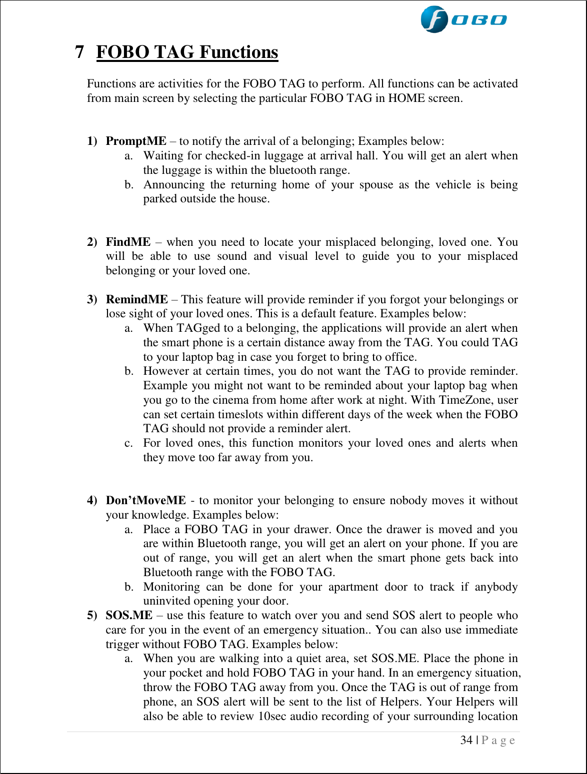  34 | P a g e    7 FOBO TAG Functions  Functions are activities for the FOBO TAG to perform. All functions can be activated from main screen by selecting the particular FOBO TAG in HOME screen.   1) PromptME – to notify the arrival of a belonging; Examples below: a. Waiting for checked-in luggage at arrival hall. You will get an alert when the luggage is within the bluetooth range. b. Announcing  the  returning  home  of  your  spouse  as  the  vehicle  is  being parked outside the house.   2) FindME – when you need to locate your misplaced belonging, loved one. You will  be  able  to  use  sound  and  visual  level  to  guide  you  to  your  misplaced belonging or your loved one.   3) RemindME – This feature will provide reminder if you forgot your belongings or lose sight of your loved ones. This is a default feature. Examples below: a. When TAGged to a belonging, the applications will provide an alert when the smart phone is a certain distance away from the TAG. You could TAG to your laptop bag in case you forget to bring to office. b. However at certain times, you do not want the TAG to provide reminder. Example you might not want to be reminded about your laptop bag when you go to the cinema from home after work at night. With TimeZone, user can set certain timeslots within different days of the week when the FOBO TAG should not provide a reminder alert. c. For loved ones, this function monitors  your loved ones and  alerts  when they move too far away from you.   4) Don’tMoveME - to monitor your belonging to ensure nobody moves it without your knowledge. Examples below: a. Place a FOBO TAG in your drawer. Once the drawer is moved and you are within Bluetooth range, you will get an alert on your phone. If you are out of range,  you will  get an alert when the smart phone gets back into Bluetooth range with the FOBO TAG.  b. Monitoring  can  be  done  for  your  apartment  door  to  track  if  anybody uninvited opening your door. 5) SOS.ME – use this feature to watch over you and send SOS alert to people who care for you in the event of an emergency situation.. You can also use immediate trigger without FOBO TAG. Examples below: a. When you are walking into a quiet area, set SOS.ME. Place the phone in your pocket and hold FOBO TAG in your hand. In an emergency situation, throw the FOBO TAG away from you. Once the TAG is out of range from phone, an SOS alert will be sent to the list of Helpers. Your Helpers will also be able to review 10sec audio recording of your surrounding location 
