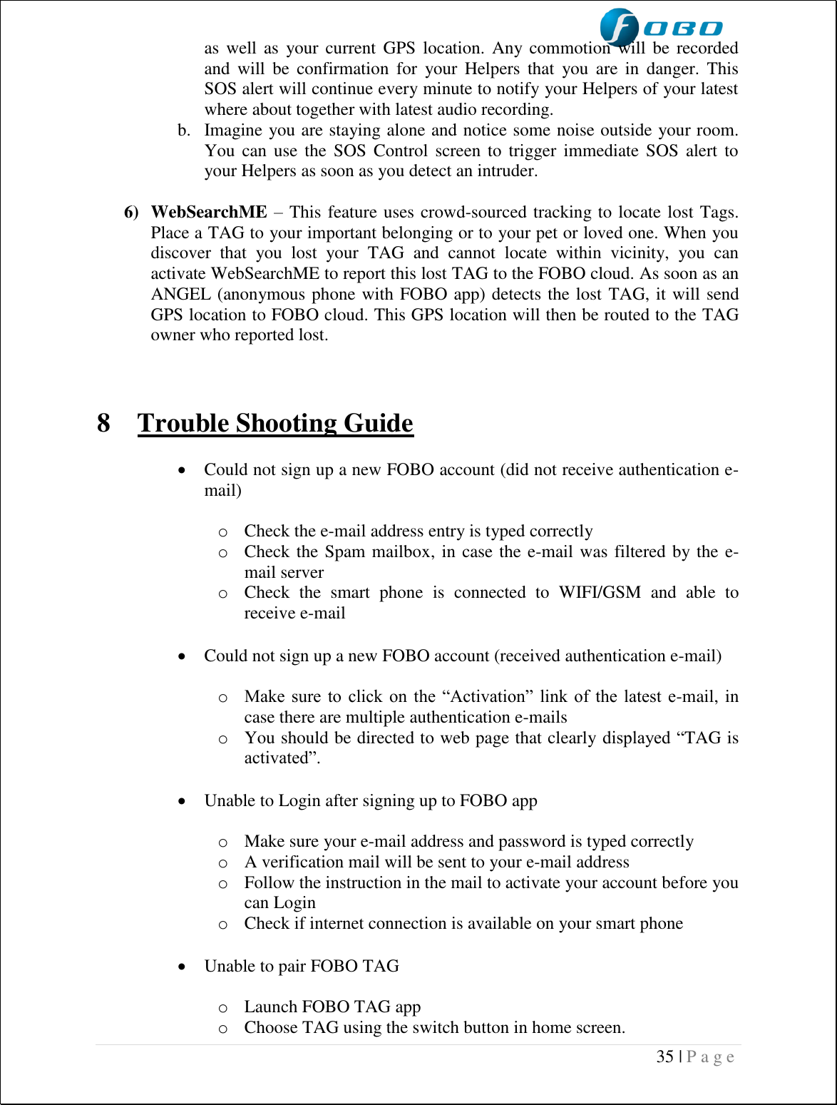  35 | P a g e   as well as  your current  GPS  location.  Any commotion will  be  recorded and  will  be  confirmation  for  your  Helpers  that  you  are  in  danger.  This SOS alert will continue every minute to notify your Helpers of your latest where about together with latest audio recording. b. Imagine you are staying alone and notice some noise outside your room. You can use the  SOS  Control  screen  to  trigger immediate SOS  alert  to your Helpers as soon as you detect an intruder.   6) WebSearchME – This feature uses crowd-sourced tracking to locate lost Tags. Place a TAG to your important belonging or to your pet or loved one. When you discover  that  you  lost  your  TAG  and  cannot  locate  within  vicinity,  you  can activate WebSearchME to report this lost TAG to the FOBO cloud. As soon as an ANGEL (anonymous phone with FOBO app) detects the lost TAG, it will send GPS location to FOBO cloud. This GPS location will then be routed to the TAG owner who reported lost.     8 Trouble Shooting Guide   Could not sign up a new FOBO account (did not receive authentication e-mail)  o Check the e-mail address entry is typed correctly o Check the Spam mailbox, in case the e-mail was filtered by the e-mail server o Check  the  smart  phone  is  connected  to  WIFI/GSM  and  able  to receive e-mail   Could not sign up a new FOBO account (received authentication e-mail)  o Make sure  to  click  on  the  “Activation”  link  of the  latest  e-mail, in case there are multiple authentication e-mails o You should be directed to web page that clearly displayed “TAG is activated”.   Unable to Login after signing up to FOBO app  o Make sure your e-mail address and password is typed correctly o A verification mail will be sent to your e-mail address o Follow the instruction in the mail to activate your account before you can Login o Check if internet connection is available on your smart phone   Unable to pair FOBO TAG  o Launch FOBO TAG app o Choose TAG using the switch button in home screen. 