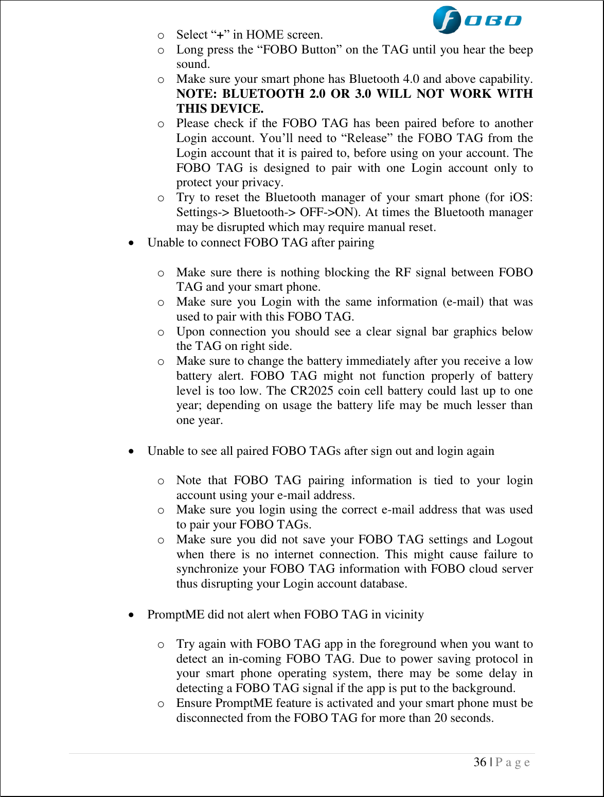  36 | P a g e   o Select “+” in HOME screen. o Long press the “FOBO Button” on the TAG until you hear the beep sound. o Make sure your smart phone has Bluetooth 4.0 and above capability. NOTE: BLUETOOTH 2.0 OR 3.0 WILL NOT WORK WITH THIS DEVICE. o Please check if  the FOBO TAG has been paired before to another Login account. You’ll need  to  “Release”  the  FOBO TAG from the Login account that it is paired to, before using on your account. The FOBO  TAG  is  designed  to  pair  with  one  Login  account  only  to protect your privacy. o Try to  reset  the  Bluetooth  manager  of  your smart  phone  (for iOS: Settings-&gt; Bluetooth-&gt; OFF-&gt;ON). At times the Bluetooth manager may be disrupted which may require manual reset.  Unable to connect FOBO TAG after pairing  o Make sure there is nothing blocking the RF signal between FOBO TAG and your smart phone. o Make sure  you Login with the same information (e-mail) that  was used to pair with this FOBO TAG. o Upon connection you should see a clear signal  bar graphics below the TAG on right side. o Make sure to change the battery immediately after you receive a low battery  alert.  FOBO  TAG  might  not  function  properly  of  battery level is too low. The CR2025 coin cell battery could last up to one year; depending on usage the battery life may be much lesser than one year.   Unable to see all paired FOBO TAGs after sign out and login again  o Note  that  FOBO  TAG  pairing  information  is  tied  to  your  login account using your e-mail address. o Make sure you login using the correct e-mail address that was used to pair your FOBO TAGs. o Make sure you did not save your FOBO TAG settings and Logout when  there  is  no  internet  connection.  This  might  cause  failure  to synchronize your FOBO TAG information with FOBO cloud server thus disrupting your Login account database.   PromptME did not alert when FOBO TAG in vicinity  o Try again with FOBO TAG app in the foreground when you want to detect an in-coming FOBO TAG. Due to power saving protocol in your  smart  phone  operating  system,  there  may  be  some  delay  in detecting a FOBO TAG signal if the app is put to the background. o Ensure PromptME feature is activated and your smart phone must be disconnected from the FOBO TAG for more than 20 seconds.   