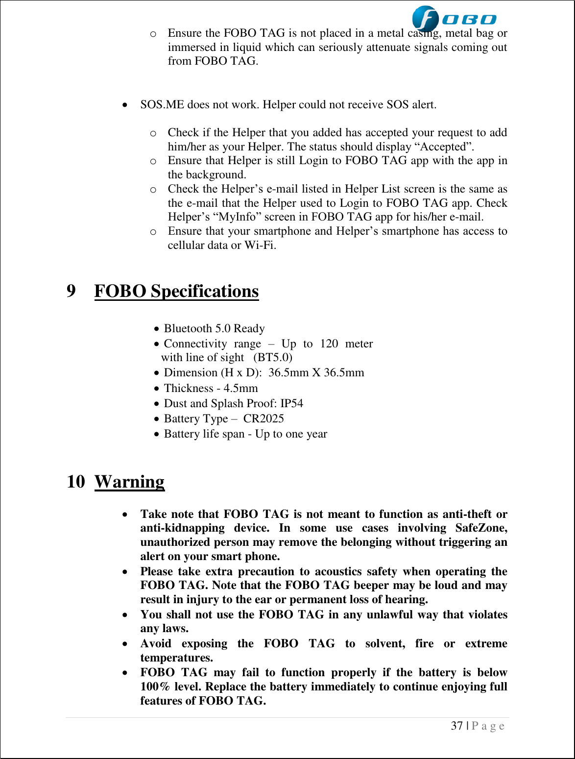  37 | P a g e   o Ensure the FOBO TAG is not placed in a metal casing, metal bag or immersed in liquid which can seriously attenuate signals coming out from FOBO TAG.    SOS.ME does not work. Helper could not receive SOS alert.  o Check if the Helper that you added has accepted your request to add him/her as your Helper. The status should display “Accepted”. o Ensure that Helper is still Login to FOBO TAG app with the app in the background. o Check the Helper’s e-mail listed in Helper List screen is the same as the e-mail that the Helper used to Login to FOBO TAG app. Check Helper’s “MyInfo” screen in FOBO TAG app for his/her e-mail. o Ensure that your smartphone and Helper’s smartphone has access to cellular data or Wi-Fi.   9 FOBO Specifications    Bluetooth 5.0 Ready    Connectivity  range  –  Up  to  120  meter  with line of sight   (BT5.0)   Dimension (H x D):  36.5mm X 36.5mm    Thickness - 4.5mm    Dust and Splash Proof: IP54   Battery Type –  CR2025    Battery life span - Up to one year    10 Warning   Take note that FOBO TAG is not meant to function as anti-theft or anti-kidnapping  device.  In  some  use  cases  involving  SafeZone, unauthorized person may remove the belonging without triggering an alert on your smart phone.  Please take  extra  precaution  to acoustics  safety  when  operating the FOBO TAG. Note that the FOBO TAG beeper may be loud and may result in injury to the ear or permanent loss of hearing.  You shall not use the FOBO TAG in any unlawful way that violates any laws.  Avoid  exposing  the  FOBO  TAG  to  solvent,  fire  or  extreme temperatures.  FOBO  TAG  may  fail  to  function  properly  if  the  battery  is  below 100% level. Replace the battery immediately to continue enjoying full features of FOBO TAG. 