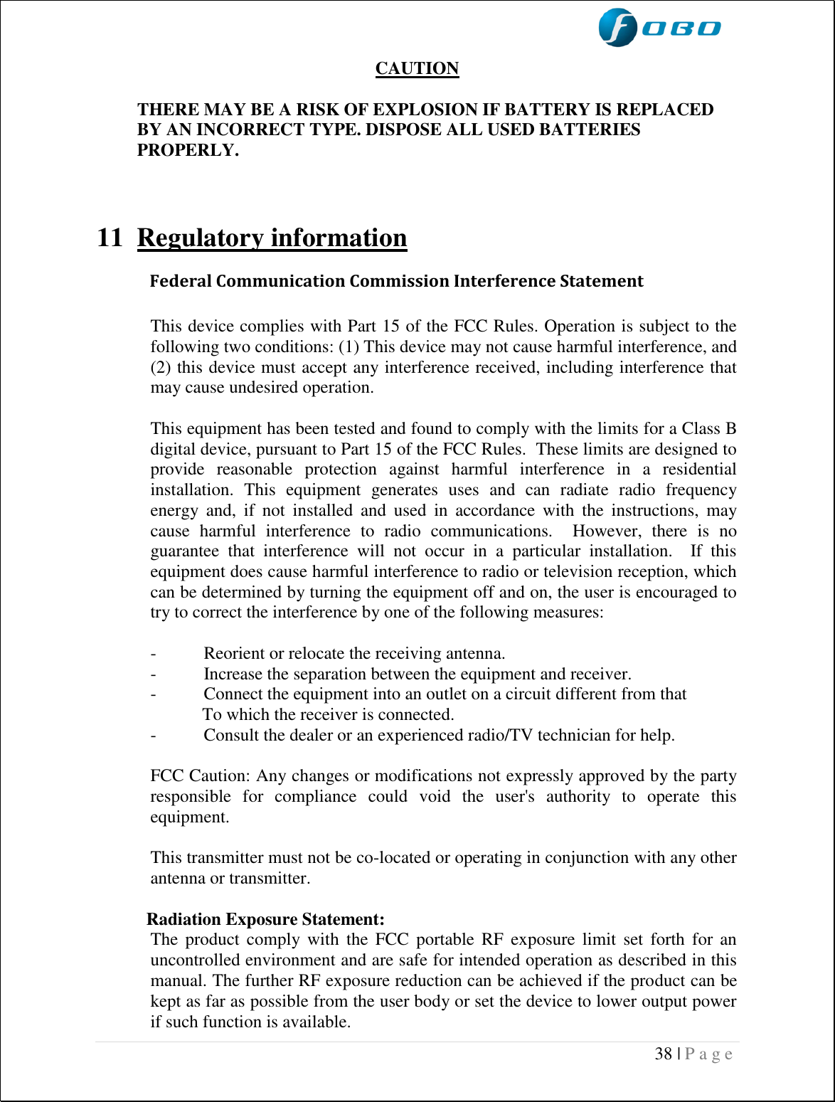  38 | P a g e    CAUTION  THERE MAY BE A RISK OF EXPLOSION IF BATTERY IS REPLACED BY AN INCORRECT TYPE. DISPOSE ALL USED BATTERIES PROPERLY.    11 Regulatory information  Federal Communication Commission Interference Statement  This device complies with Part 15 of the FCC Rules. Operation is subject to the following two conditions: (1) This device may not cause harmful interference, and (2) this device must accept any interference received, including interference that may cause undesired operation.  This equipment has been tested and found to comply with the limits for a Class B digital device, pursuant to Part 15 of the FCC Rules.  These limits are designed to provide  reasonable  protection  against  harmful  interference  in  a  residential installation.  This  equipment  generates  uses  and  can  radiate  radio  frequency energy  and,  if  not  installed  and  used  in  accordance  with  the  instructions,  may cause  harmful  interference  to  radio  communications.    However,  there  is  no guarantee  that  interference  will  not  occur  in  a  particular  installation.    If  this equipment does cause harmful interference to radio or television reception, which can be determined by turning the equipment off and on, the user is encouraged to try to correct the interference by one of the following measures:  -  Reorient or relocate the receiving antenna. -  Increase the separation between the equipment and receiver. -  Connect the equipment into an outlet on a circuit different from that To which the receiver is connected. -  Consult the dealer or an experienced radio/TV technician for help.  FCC Caution: Any changes or modifications not expressly approved by the party responsible  for  compliance  could  void  the  user&apos;s  authority  to  operate  this equipment.  This transmitter must not be co-located or operating in conjunction with any other antenna or transmitter.   Radiation Exposure Statement: The  product  comply  with  the  FCC  portable  RF  exposure  limit  set forth  for  an uncontrolled environment and are safe for intended operation as described in this manual. The further RF exposure reduction can be achieved if the product can be kept as far as possible from the user body or set the device to lower output power if such function is available. 