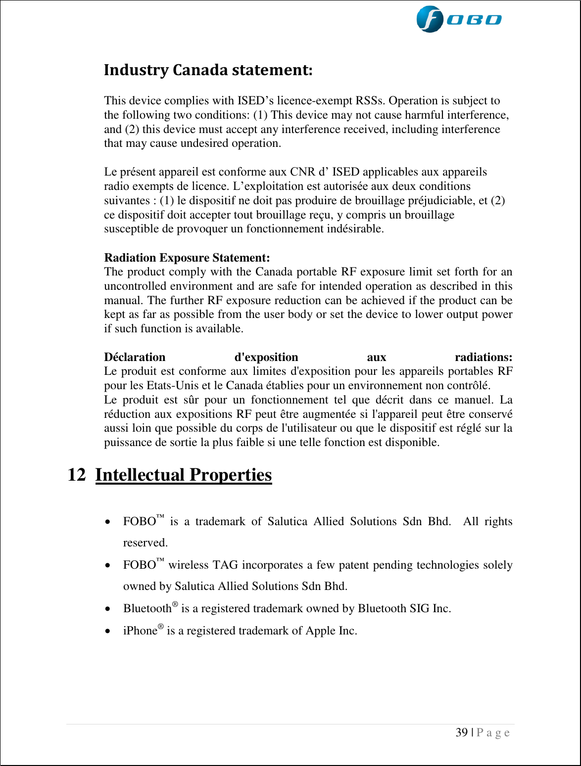  39 | P a g e                      Industry Canada statement: This device complies with ISED’s licence-exempt RSSs. Operation is subject to the following two conditions: (1) This device may not cause harmful interference, and (2) this device must accept any interference received, including interference that may cause undesired operation. Le présent appareil est conforme aux CNR d’ ISED applicables aux appareils radio exempts de licence. L’exploitation est autorisée aux deux conditions suivantes : (1) le dispositif ne doit pas produire de brouillage préjudiciable, et (2) ce dispositif doit accepter tout brouillage reçu, y compris un brouillage susceptible de provoquer un fonctionnement indésirable.  Radiation Exposure Statement: The product comply with the Canada portable RF exposure limit set forth for an uncontrolled environment and are safe for intended operation as described in this manual. The further RF exposure reduction can be achieved if the product can be kept as far as possible from the user body or set the device to lower output power if such function is available.  Déclaration  d&apos;exposition  aux  radiations: Le produit est conforme aux limites d&apos;exposition pour les appareils portables RF pour les Etats-Unis et le Canada établies pour un environnement non contrôlé. Le  produit  est  sûr  pour  un  fonctionnement  tel  que  décrit  dans  ce  manuel.  La réduction aux expositions RF peut être augmentée si l&apos;appareil peut être conservé aussi loin que possible du corps de l&apos;utilisateur ou que le dispositif est réglé sur la puissance de sortie la plus faible si une telle fonction est disponible.  12 Intellectual Properties    FOBO™  is  a  trademark  of  Salutica  Allied  Solutions  Sdn  Bhd.    All  rights reserved.  FOBO™ wireless TAG incorporates a few patent pending technologies solely owned by Salutica Allied Solutions Sdn Bhd.  Bluetooth® is a registered trademark owned by Bluetooth SIG Inc.  iPhone® is a registered trademark of Apple Inc.  