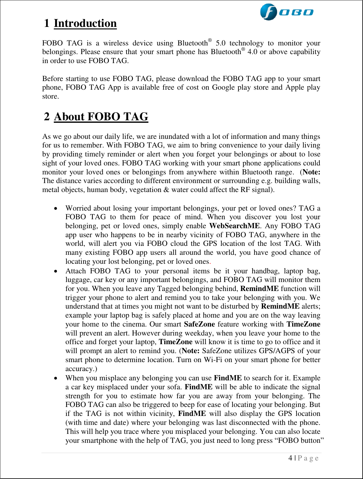  4 | P a g e   1 Introduction  FOBO  TAG  is  a  wireless  device  using  Bluetooth®  5.0  technology  to  monitor  your belongings. Please ensure that your smart phone has Bluetooth® 4.0 or above capability in order to use FOBO TAG.  Before starting to use FOBO TAG, please download the FOBO TAG app to your smart phone, FOBO TAG App is available free of cost on Google play store and Apple play store.   2 About FOBO TAG  As we go about our daily life, we are inundated with a lot of information and many things for us to remember. With FOBO TAG, we aim to bring convenience to your daily living by providing timely reminder or alert when you forget your belongings or about to lose sight of your loved ones. FOBO TAG working with your smart phone applications could monitor your loved ones or belongings from anywhere within Bluetooth range.  (Note: The distance varies according to different environment or surrounding e.g. building walls, metal objects, human body, vegetation &amp; water could affect the RF signal).    Worried about losing your important belongings, your pet or loved ones? TAG a FOBO  TAG  to  them  for  peace  of  mind.  When  you  discover  you  lost  your belonging, pet or loved ones, simply enable WebSearchME. Any FOBO TAG app user who happens to be in nearby vicinity of FOBO TAG, anywhere in the world, will  alert you via  FOBO cloud the GPS  location of the lost  TAG.  With many existing FOBO app users all around the world,  you have good chance of locating your lost belonging, pet or loved ones.   Attach  FOBO  TAG  to  your  personal  items  be  it  your  handbag,  laptop  bag, luggage, car key or any important belongings, and FOBO TAG will monitor them for you. When you leave any Tagged belonging behind, RemindME function will trigger your phone to alert and remind you to take your belonging with you. We understand that at times you might not want to be disturbed by RemindME alerts; example your laptop bag is safely placed at home and you are on the way leaving your home to the cinema. Our smart SafeZone feature working with TimeZone will prevent an alert. However during weekday, when you leave your home to the office and forget your laptop, TimeZone will know it is time to go to office and it will prompt an alert to remind you. (Note: SafeZone utilizes GPS/AGPS of your smart phone to determine location. Turn on Wi-Fi on your smart phone for better accuracy.)  When you misplace any belonging you can use FindME to search for it. Example a car key misplaced under your sofa. FindME will be able to indicate the signal strength  for  you  to  estimate  how  far  you  are  away  from  your  belonging.  The FOBO TAG can also be triggered to beep for ease of locating your belonging. But if  the  TAG  is  not within  vicinity,  FindME  will also  display  the  GPS location (with time and date) where your belonging was last disconnected with the phone. This will help you trace where you misplaced your belonging. You can also locate your smartphone with the help of TAG, you just need to long press “FOBO button” 