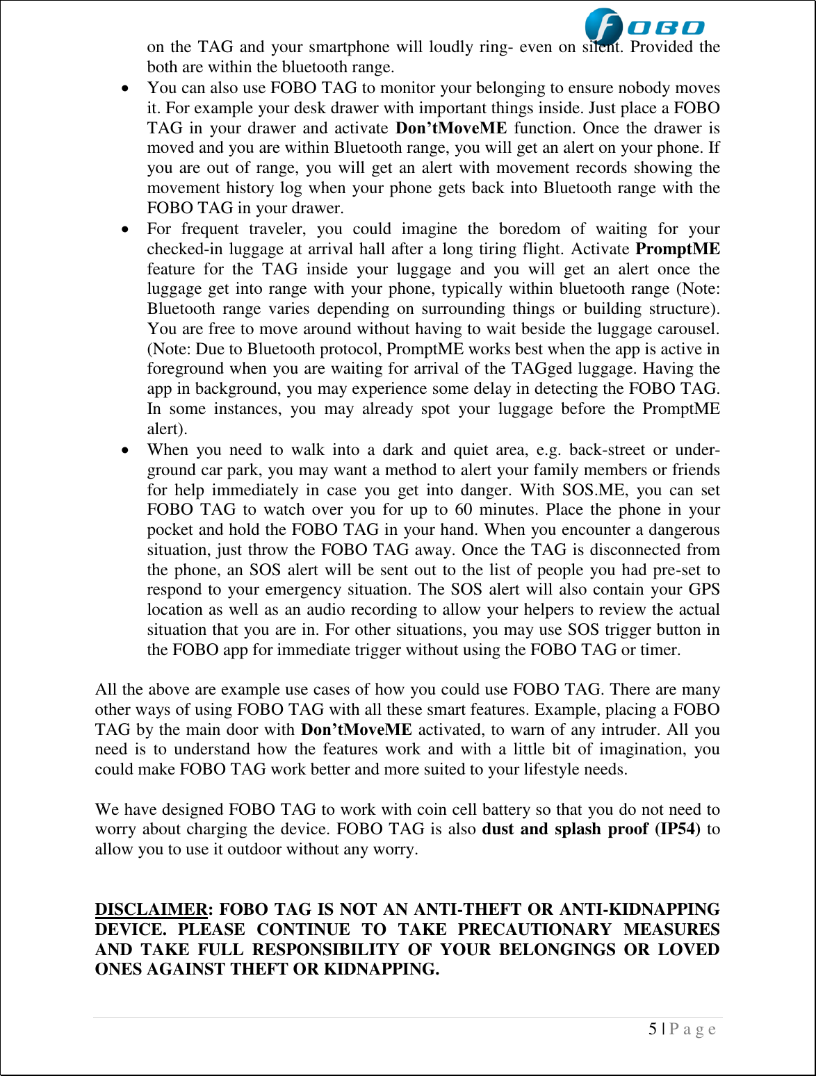  5 | P a g e   on the TAG and your smartphone will loudly ring- even on silent. Provided the both are within the bluetooth range.  You can also use FOBO TAG to monitor your belonging to ensure nobody moves it. For example your desk drawer with important things inside. Just place a FOBO TAG in  your drawer and activate  Don’tMoveME function. Once the drawer is moved and you are within Bluetooth range, you will get an alert on your phone. If you are out of range, you will get an alert with movement records showing the movement history log when your phone gets back into Bluetooth range with the FOBO TAG in your drawer.    For  frequent  traveler,  you  could  imagine  the  boredom  of  waiting  for  your checked-in luggage at arrival hall after a long tiring flight. Activate PromptME feature  for  the  TAG  inside  your  luggage  and  you  will  get  an  alert  once  the luggage get into range with your phone, typically within bluetooth range (Note: Bluetooth  range  varies  depending  on  surrounding  things  or  building  structure). You are free to move around without having to wait beside the luggage carousel. (Note: Due to Bluetooth protocol, PromptME works best when the app is active in foreground when you are waiting for arrival of the TAGged luggage. Having the app in background, you may experience some delay in detecting the FOBO TAG. In  some  instances,  you  may  already  spot  your  luggage  before  the  PromptME alert).  When  you  need  to  walk  into  a  dark  and  quiet  area,  e.g.  back-street  or  under-ground car park, you may want a method to alert your family members or friends for  help  immediately  in  case  you  get  into  danger.  With  SOS.ME,  you  can  set FOBO TAG to  watch  over  you for  up  to  60  minutes. Place the  phone  in  your pocket and hold the FOBO TAG in your hand. When you encounter a dangerous situation, just throw the FOBO TAG away. Once the TAG is disconnected from the phone, an SOS alert will be sent out to the list of people you had pre-set to respond to your emergency situation. The SOS alert will also contain your GPS location as well as an audio recording to allow your helpers to review the actual situation that you are in. For other situations, you may use SOS trigger button in the FOBO app for immediate trigger without using the FOBO TAG or timer.  All the above are example use cases of how you could use FOBO TAG. There are many other ways of using FOBO TAG with all these smart features. Example, placing a FOBO TAG by the main door with Don’tMoveME activated, to warn of any intruder. All you need  is  to  understand how  the  features  work  and  with  a little  bit  of imagination,  you could make FOBO TAG work better and more suited to your lifestyle needs.  We have designed FOBO TAG to work with coin cell battery so that you do not need to worry about charging the device. FOBO TAG is also dust and splash proof (IP54) to allow you to use it outdoor without any worry.   DISCLAIMER: FOBO TAG IS NOT AN ANTI-THEFT OR ANTI-KIDNAPPING DEVICE.  PLEASE  CONTINUE  TO  TAKE  PRECAUTIONARY  MEASURES AND  TAKE  FULL  RESPONSIBILITY  OF  YOUR  BELONGINGS  OR  LOVED ONES AGAINST THEFT OR KIDNAPPING.  