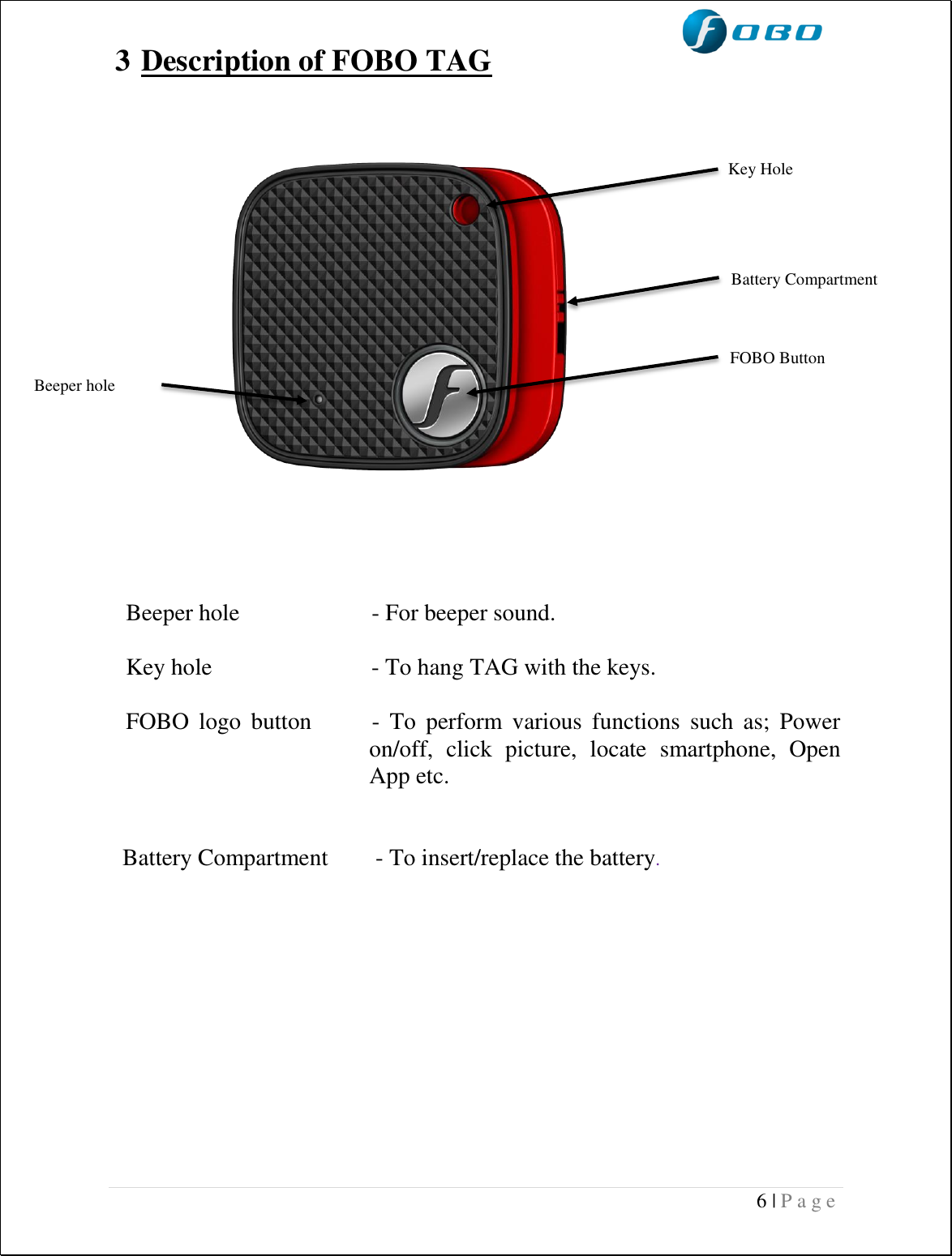  6 | P a g e   3 Description of FOBO TAG                   Beeper hole     - For beeper sound.   Key hole                           - To hang TAG with the keys.  FOBO  logo  button            -  To  perform  various  functions  such  as;  Power      on/off,  click  picture,  locate  smartphone,  Open App etc.     Battery Compartment        - To insert/replace the battery.              Key Hole Battery Compartment FOBO Button  Beeper hole 